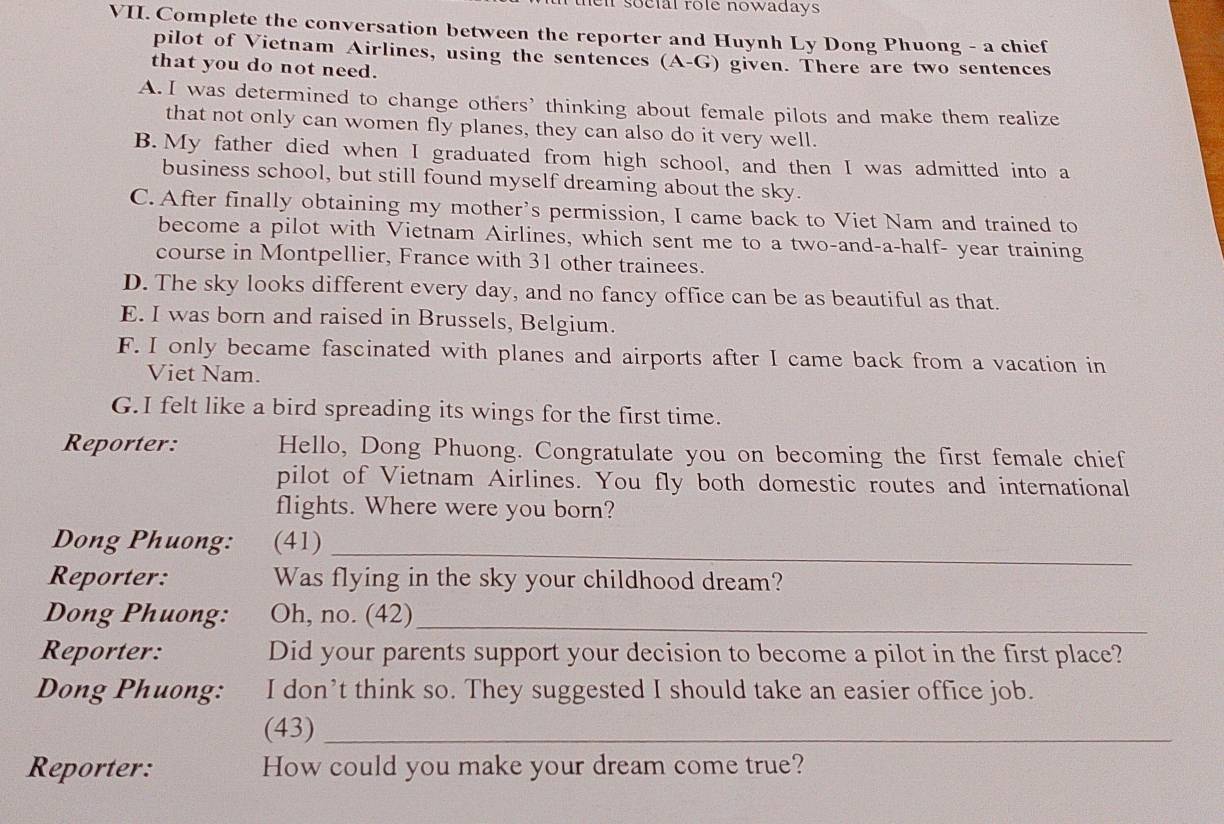 hel soclal role nowadays .
VII. Complete the conversation between the reporter and Huynh Ly Dong Phuong - a chief
pilot of Vietnam Airlines, using the sentences (A-G) given. There are two sentences
that you do not need.
A. I was determined to change others' thinking about female pilots and make them realize
that not only can women fly planes, they can also do it very well.
B. My father died when I graduated from high school, and then I was admitted into a
business school, but still found myself dreaming about the sky.
C. After finally obtaining my mother's permission, I came back to Viet Nam and trained to
become a pilot with Vietnam Airlines, which sent me to a two-and-a-half- year training
course in Montpellier, France with 31 other trainees.
D. The sky looks different every day, and no fancy office can be as beautiful as that.
E. I was born and raised in Brussels, Belgium.
F. I only became fascinated with planes and airports after I came back from a vacation in
Viet Nam.
G.I felt like a bird spreading its wings for the first time.
Reporter: Hello, Dong Phuong. Congratulate you on becoming the first female chief
pilot of Vietnam Airlines. You fly both domestic routes and international
flights. Where were you born?
_
Dong Phuong: (41)
Reporter: Was flying in the sky your childhood dream?
Dong Phuong: Oh, no. (42)_
Reporter: Did your parents support your decision to become a pilot in the first place?
Dong Phuong: I don’t think so. They suggested I should take an easier office job.
(43)_
Reporter: How could you make your dream come true?