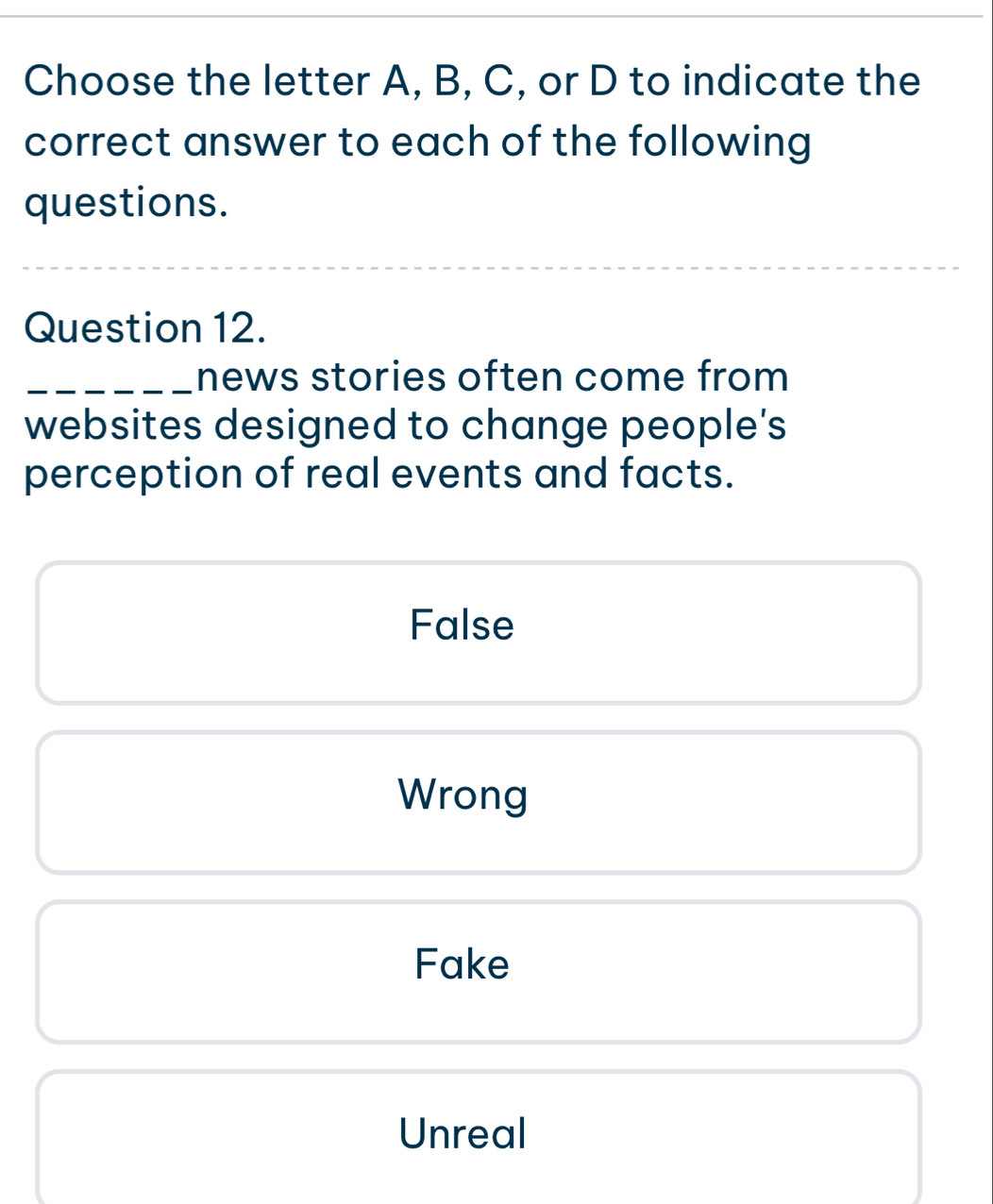 Choose the letter A, B, C, or D to indicate the
correct answer to each of the following
questions.
Question 12.
_news stories often come from
websites designed to change people's
perception of real events and facts.
False
Wrong
Fake
Unreal