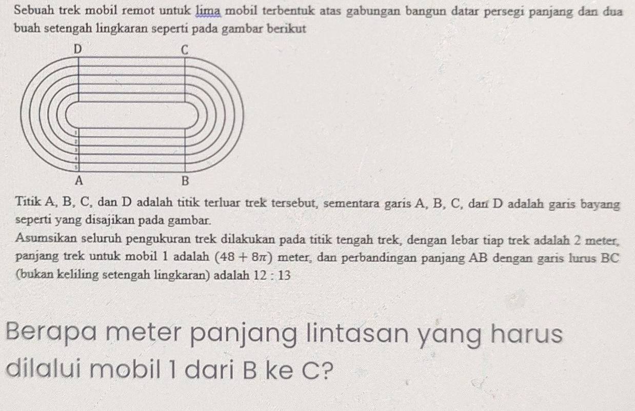 Sebuah trek mobil remot untuk lima mobil terbentuk atas gabungan bangun datar persegi panjang dan dua 
buah setengah lingkaran seperti pada gambar berikut 
Titik A, B, C, dan D adalah titik terluar trek tersebut, sementara garis A, B, C, dan D adalah garis bayang 
seperti yang disajikan pada gambar. 
Asumsikan seluruh pengukuran trek dilakukan pada titik tengah trek, dengan lebar tiap trek adalah 2 meter, 
panjang trek untuk mobil 1 adalah (48+8π ) meter, dan perbandingan panjang AB dengan garis lurus BC
(bukan keliling setengah lingkaran) adalah 12:13
Berapa meter panjang lintasan yang harus 
dilalui mobil 1 dari B ke C?