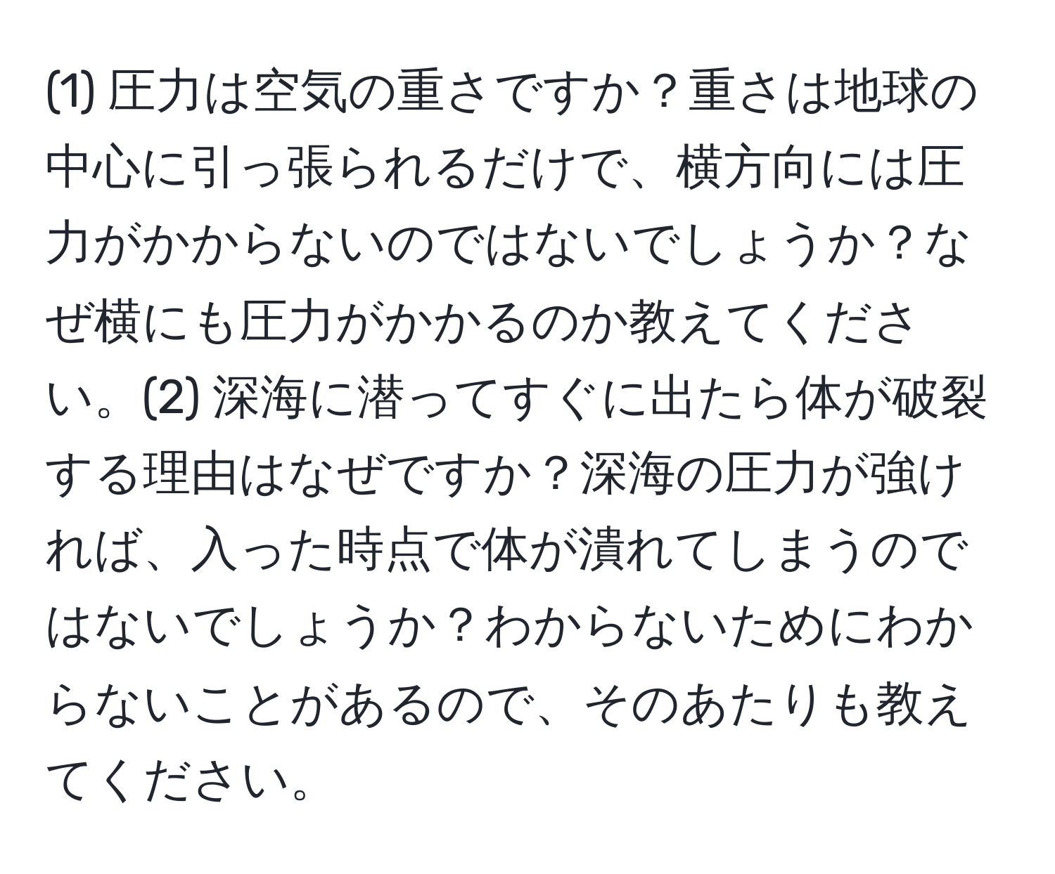 (1) 圧力は空気の重さですか？重さは地球の中心に引っ張られるだけで、横方向には圧力がかからないのではないでしょうか？なぜ横にも圧力がかかるのか教えてください。(2) 深海に潜ってすぐに出たら体が破裂する理由はなぜですか？深海の圧力が強ければ、入った時点で体が潰れてしまうのではないでしょうか？わからないためにわからないことがあるので、そのあたりも教えてください。