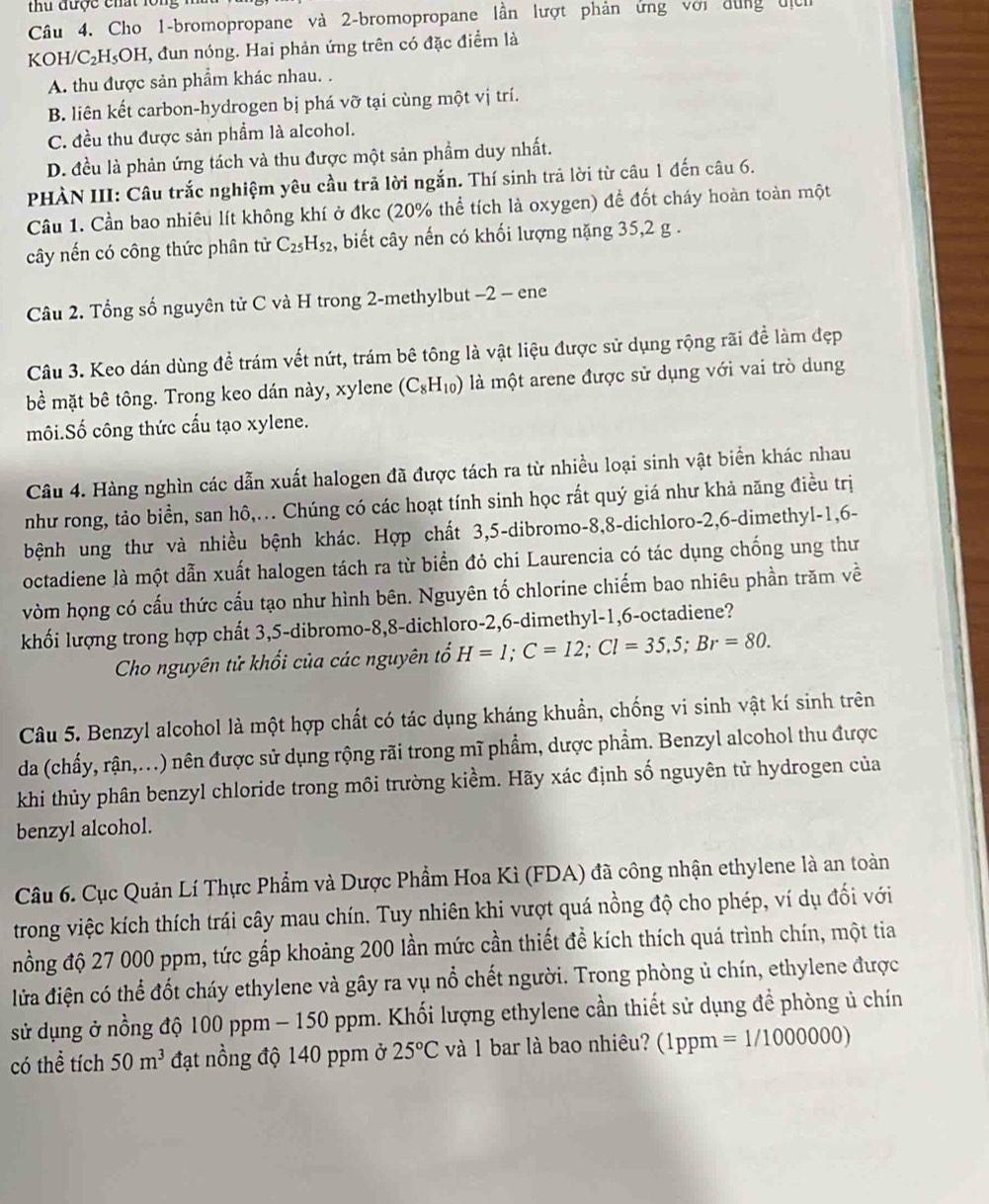 thu được chất lổ
Câu 4. Cho 1-bromopropane và 2-bromopropane lần lượt phản ứng với dùng địc
KOH/C₂H₃OH, đun nóng. Hai phản ứng trên có đặc điểm là
A. thu được sản phẩm khác nhau. .
B. liên kết carbon-hydrogen bị phá vỡ tại cùng một vị trí.
C. đều thu được sản phẩm là alcohol.
D. đều là phản ứng tách và thu được một sản phẩm duy nhất.
PHÀN III: Câu trắc nghiệm yêu cầu trả lời ngắn. Thí sinh trả lời từ câu 1 đến câu 6.
Câu 1. Cần bao nhiêu lít không khí ở đkc (20% thể tích là oxygen) để đốt cháy hoàn toàn một
cây nến có công thức phân tử C_25H_52 2, biết cây nến có khối lượng nặng 35,2 g .
Câu 2. Tổng số nguyên tử C và H trong 2-methylbut −2 - ene
Câu 3. Keo dán dùng đề trám vết nứt, trám bê tông là vật liệu được sử dụng rộng rãi đề làm đẹp
bể mặt bê tông. Trong keo dán này, xylene (C_8H_10) là một arene được sử dụng với vai trò dung
môi.Số công thức cầu tạo xylene.
Câu 4. Hàng nghìn các dẫn xuất halogen đã được tách ra từ nhiều loại sinh vật biển khác nhau
như rong, tảo biển, san hô,... Chúng có các hoạt tính sinh học rất quý giá như khả năng điều trị
bệnh ung thư và nhiều bệnh khác. Hợp chất 3,5-dibromo-8,8-dichloro-2,6-dimethyl-1,6-
octadiene là một dẫn xuất halogen tách ra từ biển đỏ chi Laurencia có tác dụng chống ung thư
vòm họng có cấu thức cấu tạo như hình bên. Nguyên tố chlorine chiếm bao nhiêu phần trăm về
khối lượng trong hợp chất 3,5-dibromo-8,8-dichloro-2,6-dimethyl-1,6-octadiene?
Cho nguyên tử khối của các nguyên tổ H=1;C=12;Cl=35,5;Br=80.
Câu 5. Benzyl alcohol là một hợp chất có tác dụng kháng khuẩn, chống vi sinh vật kí sinh trên
da (chẩy, rận,...) nên được sử dụng rộng rãi trong mĩ phẩm, dược phẩm. Benzyl alcohol thu được
khi thủy phân benzyl chloride trong môi trường kiểm. Hãy xác định số nguyên tử hydrogen của
benzyl alcohol.
Câu 6. Cục Quản Lí Thực Phẩm và Dược Phẩm Hoa Kì (FDA) đã công nhận ethylene là an toàn
trong việc kích thích trái cây mau chín. Tuy nhiên khi vượt quá nồng độ cho phép, ví dụ đối với
nồng độ 27 000 ppm, tức gấp khoảng 200 lần mức cần thiết đề kích thích quá trình chín, một tia
lửa điện có thể đốt cháy ethylene và gây ra vụ nổ chết người. Trong phòng ủ chín, ethylene được
sử dụng ở nồng độ 100 ppm - 150 ppm. Khối lượng ethylene cần thiết sử dụng để phòng ủ chín
có thể tích 50m^3 đạt nồng độ 140 ppm ở 25°C và 1 bar là bao nhiêu? (1ppm =1/1000000)