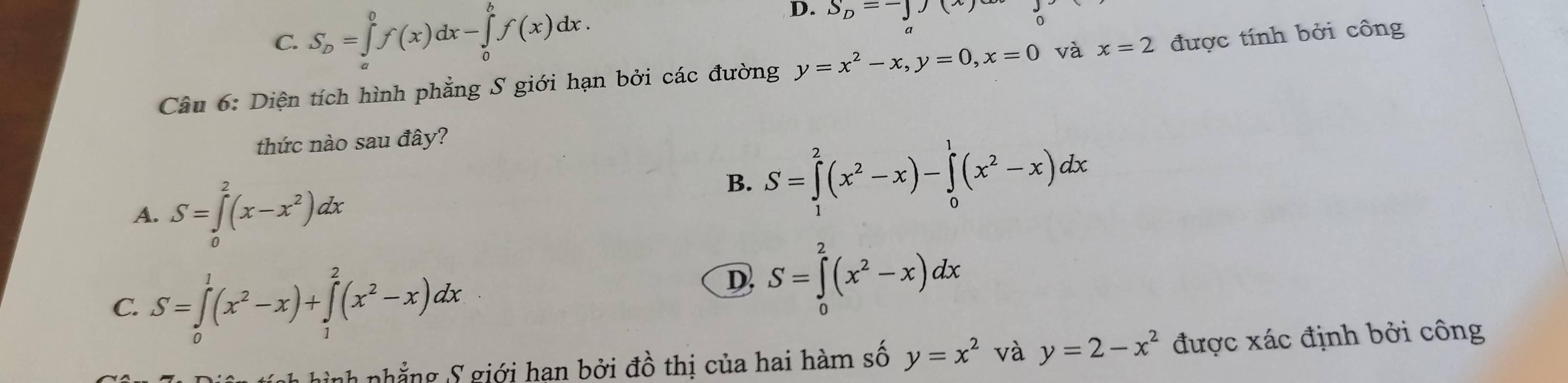 C. S_D=∈tlimits _a^(0f(x)dx-∈tlimits _0^bf(x)dx.
D. S_D)=-J(x)
Câu 6: Diện tích hình phẳng S giới hạn bởi các đường y=x^2-x, y=0, x=0 và x=2 được tính bởi công
thức nào sau đây?
A. S=∈tlimits _0^(2(x-x^2))dx
B. S=∈tlimits _1^(2(x^2)-x)-∈tlimits _0^(1(x^2)-x)dx
C. S=∈tlimits _0^(1(x^2)-x)+∈tlimits _1^(2(x^2)-x)dx
D S=∈tlimits _0^(2(x^2)-x)dx
nhắng S giới han bởi đồ thị của hai hàm số y=x^2 và y=2-x^2 được xác định bởi công