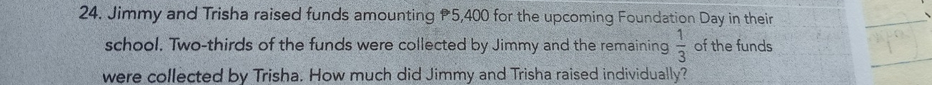 Jimmy and Trisha raised funds amounting 5,400 for the upcoming Foundation Day in their 
school. Two-thirds of the funds were collected by Jimmy and the remaining  1/3  of the funds 
were collected by Trisha. How much did Jimmy and Trisha raised individually?