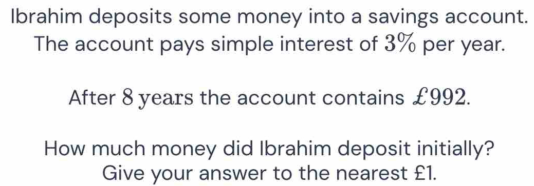 Ibrahim deposits some money into a savings account. 
The account pays simple interest of 3% per year. 
After 8 years the account contains £992. 
How much money did Ibrahim deposit initially? 
Give your answer to the nearest £1.