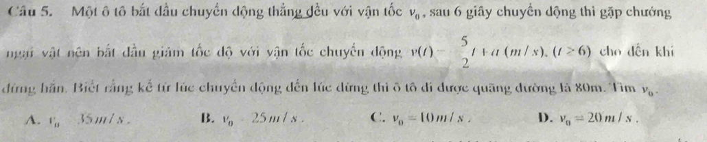 Một ô tô bắt đầu chuyển động thẳng đều với vận tốc v_0 , sau 6 giây chuyển dộng thì gặp chướng
ngại vật nên bắt đầu giảm tốc độ với vận tốc chuyển động v(t)- 5/2 t+a(m/s), (t≥ 6) cho dến khí
đừng hắn. Biết rằng kể từ lúc chuyển động đến lúc dừng thì ô tô đi được quãng đường là 80m. Tìm v_0.
A. v_B=35m/s. B. v_0-25m/s. C. v_0=10m/s, D. v_0=20m/s.