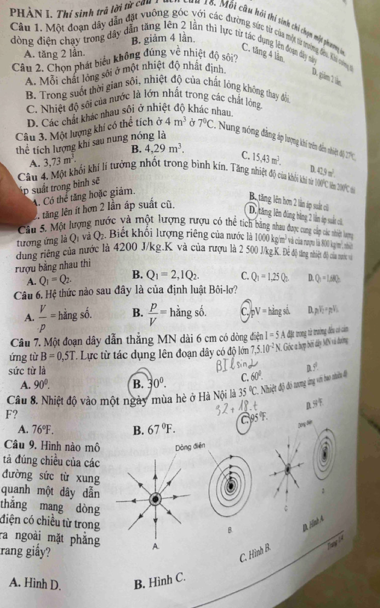 PHÀN I. Thí sinh trả lời từ cản n  c u  n 1ố. Mối câu hỏi thí sinh chi chọn một phương ở
B. giảm 4 lần.
Câu 1. Một đoạn dây dẫn đặt vuống góc với các đường sức từ của một từ trường đêu. Khi cơng t
dòng điện chạy trong dây dẫn tăng lên 2 lần thì lực từ tác dụng lên đoạn dây này
A. tăng 2 lần.
C. tăng 4 lần.
Câu 2. Chọn phát biểu không đúng về nhiệt độ sôi?
A. Mỗi chất lỏng sôi ở một nhiệt độ nhất định,
D. giảm 2 lần
B. Trong suốt thời gian sôi, nhiệt độ của chất lỏng không thay đỏi
C. Nhiệt độ sôi của nước là lớn nhất trong các chất lỏng.
D. Các chất khác nhau sôi ở nhiệt độ khác nhau.
Câu 3. Một lượng khí có thể tích ở 4m^3 Ở 7^0C : Nung nông đăng áp lượng khi trên đến nhiệt đội 27 C
thể tích lượng khí sau nung nóng là
B. 4,29m^3.
A. 3,73m^3.
C.
á p u rong bình sẽ 15,43m^3.
Cầu 4. Một khối khí lí tưởng nhất trong bình kín. Tăng nhiệt độ của khỏi khí nừ 100C lêm 200C th
A. Có thể tăng hoặc giảm. D. 42.9m^3.
1. tăng lên ít hơn 2 lần áp suất cũ.
B. tăng lên hơn 2 lần áp suất cũ
D. tăng lên đúng băng 2 lần áp suất cử
Câu 5. Một lượng nước và một lượng rượu có thể tích bằng nhau được cung cáp các nhiệt lượng
tương ứng là Q_1 và Q_2. Biết khối lượng riêng của nước là 2
100 kg/m² và của rượu là 800 kg/m², nhiệ
dung riêng của nước là 4200 J/kg.K và của rượu là 2 500 J/kg.K. Đẻ độ tăng nhiệt độ của nước và
rượu bằng nhau thì
B.
A. Q_1=Q_2. Q_1=2,IQ_2. C. Q_1=1,25Q_2. D. Q_1=1.68Q_2
Câu 6. Hệ thức nào sau đây là của định luật Bôi-lơ?
A.  V/p = hằng số. B.  p/V = hằng số. C. p V=h săng số. D. V_2=p_2V L
Câu 7. Một đoạn dây dẫn thắng MN dài 6 cm có dòng điện I=5A đặt trong từ trường đều có cám
ứng từ B=0,5T. * Lực từ tác dụng lên đoạn dây có độ lớn 7,5.10^(-2)N. Góc a hợp bởi dây MN và đường
sức từ là
C. 60°. D. 5.
A. 90^0. B. 30°.
Câu 8. Nhiệt độ vào một ngày mùa hè ở Hà Nội là 35°C. Nhiệt độ đó nương ứng với bao nhiều độ
F?
C 95°F.
A. 76°F. B. 67°F.
Câu 9, Hình nào mô Dòng điện
tả đúng chiều của các
đường sức từ xung
quanh một dây dẫn
thǎng mang dòng
điện có chiều từ trong
B.
D. Hìn
ra ngoài mặt phẳng A.
Trang ha
trang giấy?
C. Hình B.
A. Hình D. B. Hình C.