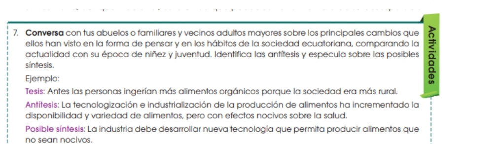 Conversa con tus abuelos o familiares y vecinos adultos mayores sobre los principales cambios que 
ellos han visto en la forma de pensar y en los hábitos de la sociedad ecuatoriana, comparando la 
actualidad con su época de niñez y juventud. Identifica las antítesis y especula sobre las posibles 
síntesis. 
Ejemplo: 
Tesis: Antes las personas ingerían más alimentos orgánicos porque la sociedad era más rural. 
Antítesis: La tecnologización e industrialización de la producción de alimentos ha incrementado la 
disponibilidad y variedad de alimentos, pero con efectos nocivos sobre la salud. 
Posible síntesis: La industria debe desarrollar nueva tecnología que permita producir alimentos que 
no sean nocivos.