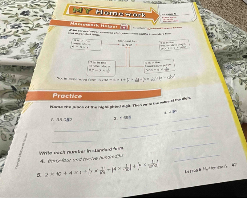 Nae 
MY Homework Lesson 6 
Place Valu= Through 
Thousand ins 
Homework Helper Need help? connectED.mcgraw-hill.com 
and expanded form. Write six and seven hundred eighty-two thousandths in standard form
6 is in the Standard form
6=6* 1 2 is in the 
ones place. 6.782 thousandths place 
α. ∞ 2=2^x 1000
7 is in the 8 is in the 
tenths place. 
hundredths place.
0.7=7*  1/10 
0.08=8*  1/100 
So, in expanded form. 6.782=6* 1+(7*  1/10 )+(8*  1/100 )+(2*  1/1,000 )
Practice 
Name the place of the highlighted digit. Then write the value of the digit. 
_ 
3. 4.95
_ 
1. 35.052
2、 5.654
_ 
_ 
_ 
_ 
_ 
Write each number in standard form. 
_ 
4. thirty-four and twelve hundredths 
5. 2* 10+4* 1+(7*  1/10 )+(4*  1/100 )+(5*  1/1000 ) Lesson 6 My Homework 47