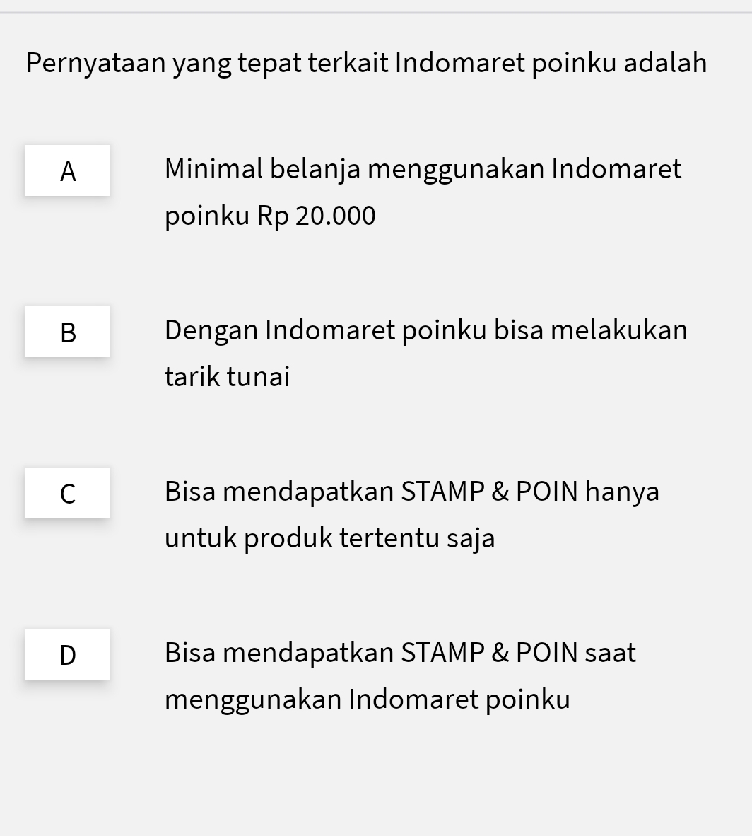 Pernyataan yang tepat terkait Indomaret poinku adalah
A Minimal belanja menggunakan Indomaret
poinku Rp 20.000
B Dengan Indomaret poinku bisa melakukan
tarik tunai
C Bisa mendapatkan STAMP & POIN hanya
untuk produk tertentu saja
D Bisa mendapatkan STAMP & POIN saat
menggunakan Indomaret poinku