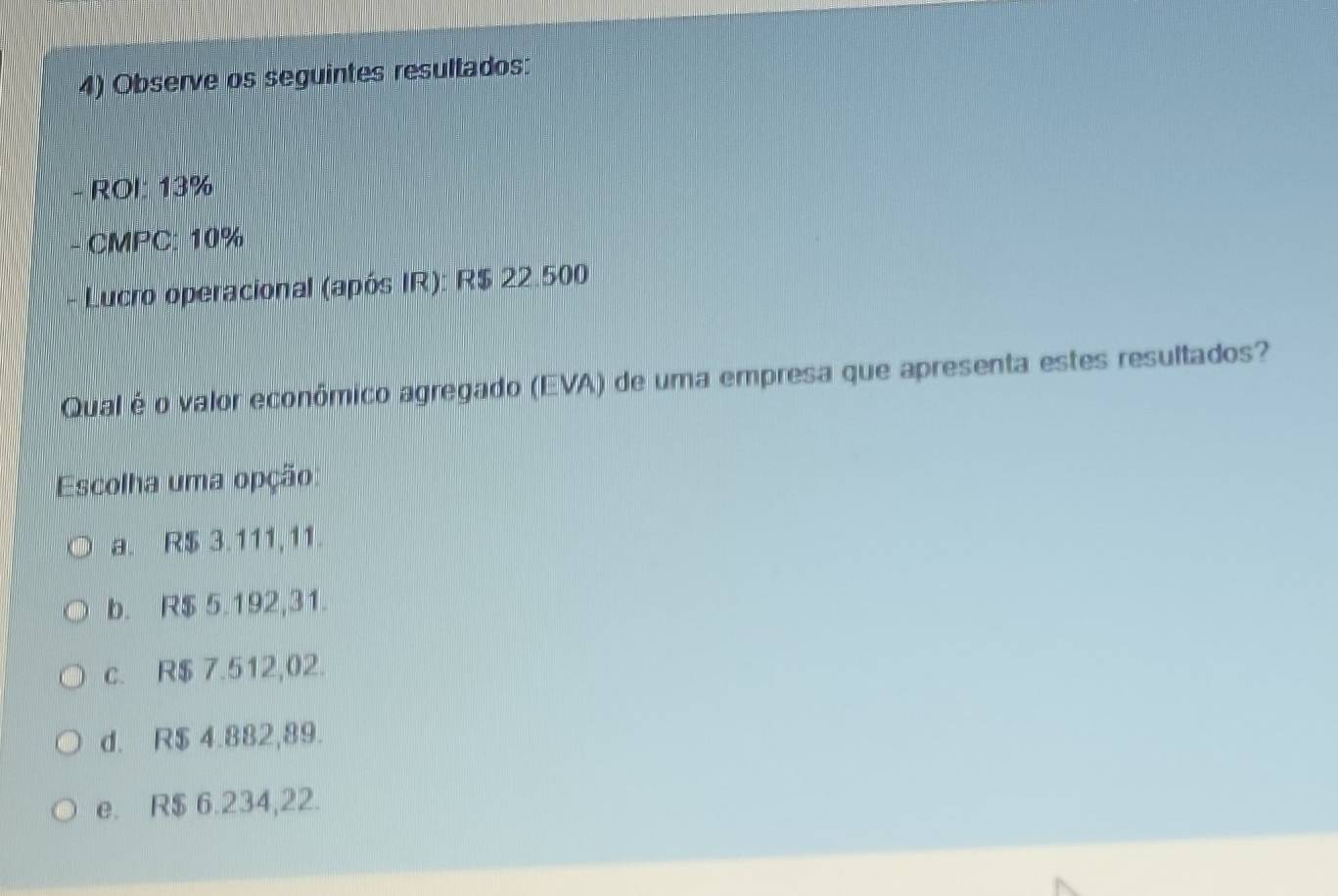 Observe os seguintes resultados:
- ROI: 13%
- CMPC: 10%
* Lucro operacional (após IR): R$ 22.500
Qual é o valor econômico agregado (EVA) de uma empresa que apresenta estes resultados?
Escolha uma opção
a. R$ 3.111,11.
b. R$ 5.192,31.
c. R$ 7.512,02.
d. R$ 4.882,89.
e. R$ 6.234,22.