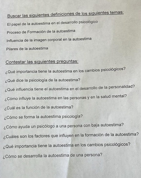 Buscar las siguientes definiciones de los siguientes temas: 
El papel de la autoestima en el desarrollo psicológico 
Proceso de Formación de la autoestima 
Influencia de la imagen corporal en la autoestima 
Pilares de la autoestima 
Contestar las siguientes preguntas: 
¿Qué importancia tiene la autoestima en los cambios psicológicos? 
¿Qué dice la psicología de la autoestima? 
¿Qué influencia tiene el autoestima en el desarrollo de la personalidad? 
¿Cómo influye la autoestima en las personas y en la salud mental? 
¿Cuál es la función de la autoestima? 
¿Cómo se forma la autoestima psicología? 
¿Cómo ayuda un psicólogo a una persona con baja autoestima? 
¿Cuáles son los factores que influyen en la formación de la autoestima? 
¿Qué importancia tiene la autoestima en los cambios psicológicos? 
¿Cómo se desarrolla la autoestima de una persona?