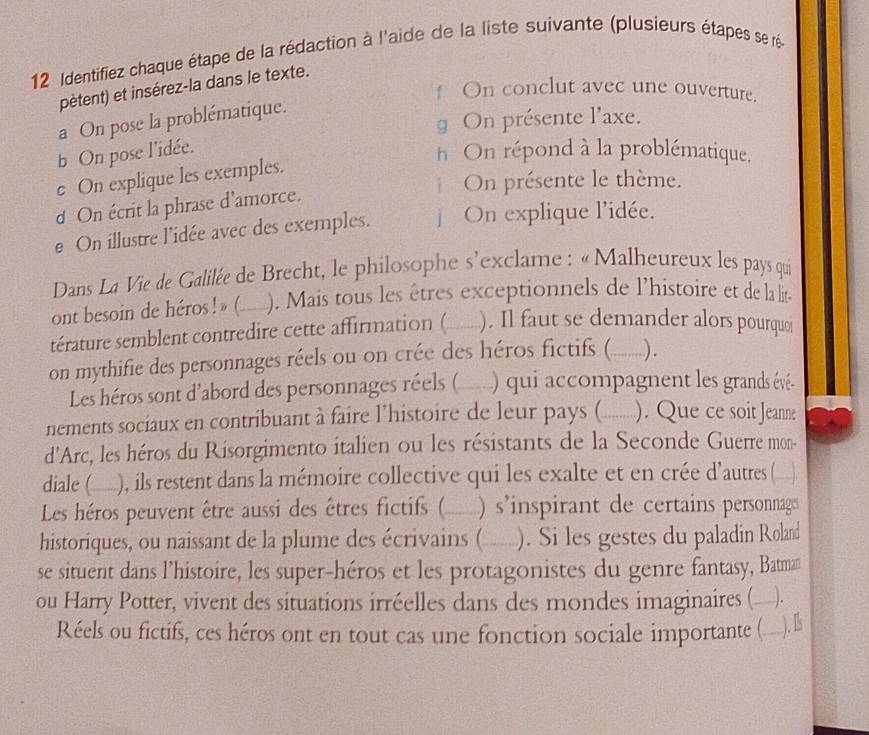 Identifiez chaque étape de la rédaction à l'aide de la liste suivante (plusieurs étapes se ré
pètent) et insérez-la dans le texte.
On conclut avec une ouverture.
g On présente l'axe.
a On pose la problématique.
b On pose l'idée.
h On répond à la problématique.
e On explique les exemples.
On présente le thème.
d On écrit la phrase d’amorce.
e On illustre l'idée avec des exemples.   On explique l'idée.
Dans La Vie de Galilée de Brecht, le philosophe s'exclame : «Malheureux les pays qui
ont besoin de héros ! » (___ ). Mais tous les êtres exceptionnels de l’histoire et de la lit-
térature semblent contredire cette affirmation ( ). Il faut se demander alors pourquoi
on mythifie des personnages réels ou on crée des héros fictifs (_ ).
Les héros sont d'abord des personnages réels ( _  ) qui accompagnent les grands évé-
nements sociaux en contribuant à faire l'histoire de leur pays ( _....- ). Que ce soit Jeanne
d'Arc, les héros du Risorgimento italien ou les résistants de la Seconde Guerre mon-
diale (__), ils restent dans la mémoire collective qui les exalte et en crée d'autres (__).
Les héros peuvent être aussi des êtres fictifs ( _____ ) s’inspirant de certains personnags
historiques, ou naissant de la plume des écrivains (  _). Si les gestes du paladin Roland
se situent dans l’histoire, les super-héros et les protagonistes du genre fantasy, Batman
ou Harry Potter, vivent des situations irréelles dans des mondes imaginaires (_ .
Réels ou fictifs, ces héros ont en tout cas une fonction sociale importante (_
). I