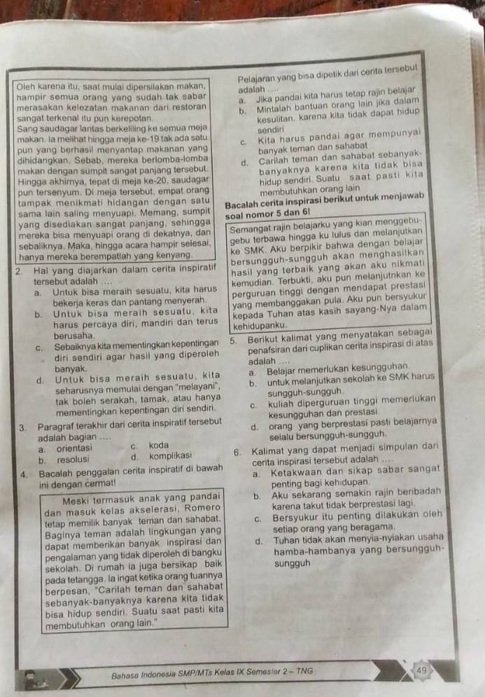 Pelajaran yang bisa dipetik dari cerita tersebut
Oleh karena itu, saat mulai dipersilakan makan. adalah
hampir semua orang yang sudah tak sabar
a. Jika pandai kita harus tetap rajin beiajar
merasakan kelezatan makanan dari restoran
b. Mintalah bantuan orang lain jika dalam
sangat terkenal itu pun kerepotan.
Sang saudagar lantas berkeliling ke semua meja kesulitan, karena kita tidak dapat hidup
makan. la melihat hingga meja ke-19 tak ada satu sendiri
pun yang berhasil menyantap makanan yang c. Kita harus pandai agar mempunya
banyak teman dan sahabat
dihidangkan. Sebab, mereka berlomba-lomba d. Carilah teman dan sahabat sebanyak
makan dengan sumpit sangat panjang tersebut.
Hingga akhirnya, tepat di meja ke-20, saudagar banyaknya karena kita tidak bisa
hidup sendiri. Sualu saat pasti kita
pun tersenyum. Di meja tersebut, empat orang membutuhkan orang lain
tampak menikmati hidangan dengan satu Bacalah cerita inspirasi berikut untuk menjawab
sama lain saling menyuapi. Memang, sumpi soal nomor 5 dan 6!
yang disediakan sangat panjang, sehingga
mereka bisa menyuapi orang di dekatnya, dan Semangat rajin belajarku yang kian menggebu-
sebaliknya. Maka, hingga acara hampir selesai, gebu terbawa hingga ku lulus dan melanjutkan
hanya mereka berempatiah yang kenyang. ke SMK. Aku berpikir bahwa dengan belajar
2. Hal yang diajarkan dalam cerita inspiratif bersungguh-sunggüh akan menghasilkan
hasil yang terbaik yang akan aku nikmat 
tersebut adalah ....
a. Untuk bisa meraih sesuatu, kita harus kemudian. Terbukti, aku pun meianjutnkan ke
bekerja keras dan pantang menyerah perguruan tinggi dengan mendapat prestasi
b. Untuk bisa meraih sesuatu, kita yang membanggakan pula. Aku pun bersyukur
harus percaya diri, mandiri dan terus kepada Tuhan atas kasih sayang-Nya dalam
berusaha. kehidupanku.
c. Sebaiknya kita mementingkan kepentingan 5. Berikut kalimat yang menyatakan sebagai
diri sendiri agar hasil yang diperoleh penafsiran dari cuplikan cerita inspirasi di atas
banyak. adalah ....
d. Untuk bisa meraih sesuatu, kita a. Belajar memerlukan kesungguhan.
seharusnya memulai dengan ''melayani', b. untuk melanjutkan sekolah ke SMK harus
tak boleh serakah, tamak, atau hanya sungguh-sungguh
mementingkan kepentingan diri sendiri. c. kuliah diperguruan tinggi memerlukan
kesungguhan dan prestasi
3. Paragraf terakhir dari cerita inspiratif tersebut d. orang yang berprestasi pasti belajarnya
adalah bagian .... selalu bersungguh-sungguh.
a. orientasi c koda
b. resolusi d komplikasi 6. Kalimat yang dapat menjadi simpulan dari
4. Bacalah penggalan cerita inspiratif di bawah cerita inspirasi tersebut adalah ...
ini dengan cermat! a. Ketakwaan dan sikap sabar sangat
penting bagi kehidupan.
Meski termasuk anak yang pandai b. Aku sekarang semakin rajin beribadah
dan masuk kelas akselerasi, Romero karena takut tidak berprestasi lagi.
tetap memilik banyak teman dan sahabat. c. Bersyukur itu penting dilakukan oleh
Baginya teman adalah lingkungan yang setiap orang yang beragama.
dapat memberikan banyak inspirasi dan d. Tuhan tidak akan menyia-nyiakan usaha
pengalaman yang tidak diperoleh di bangku hamba-hambanya yang bersungguh-
sekolah. Di rumah ia juga bersikap baik sungguh
pada tetangga. la ingat ketika orang tuannya
berpesan, "Carilah teman dan sahabat
sebanyak-banyaknya karena kita tidak
bisa hidup sendiri. Suatu saat pasti kita
membutuhkan orang lain."
Bahasa Indonesia SMP/MTs Kelas IX Semesier 2 - TNG
49