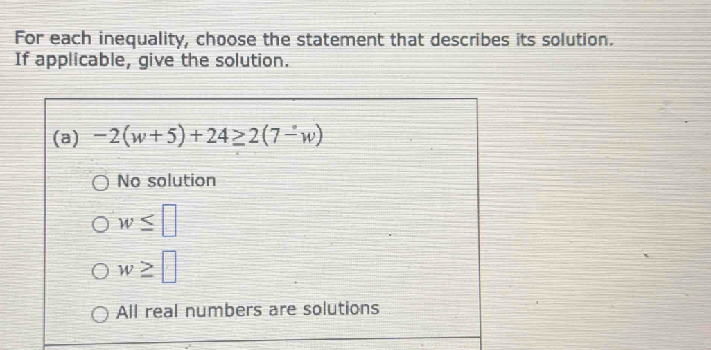 For each inequality, choose the statement that describes its solution.
If applicable, give the solution.
(a) -2(w+5)+24≥ 2(7-w)
No solution
w≤ □
w≥ □
All real numbers are solutions