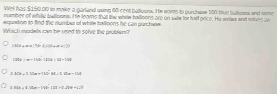 Wei has $150.00 to make a garland using 60-cent balloons. He wants to purchase 100 blue balloons and some
number of white balloons. He leams that the white balloons are on sale for half price. He writes and solves an
equation to find the number of white balloons he can purchase.
Which models can be used to solve the problem?
1000+w=150* 6.000+w=150
1000+w=150* 1000+30=150
0.600+0.31w=150* 60+0.31m=150
0.600+0.31m=1500=100+0.31m=150