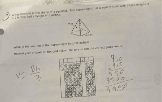 A paperweight is the shape of a pyramid. The paperweight has a square base with edges lengths of
4.5 inches and a height of 9 inches. 
What is the volume of the paperweight in cubic inches? 
Record your answer on the grid below. Be sure to use the correct place value. 
. 
⑥ 0 0 
④ ① ① ① 
⑦ ② ② ② ② ② 
② 6 ② ③ 
4) ④ ④ ④ 
⑥ ω 
⑦ ⑦ ⑦ ⑦ ⑦ ⑦ 
ω ③ ω 
① ω) ③