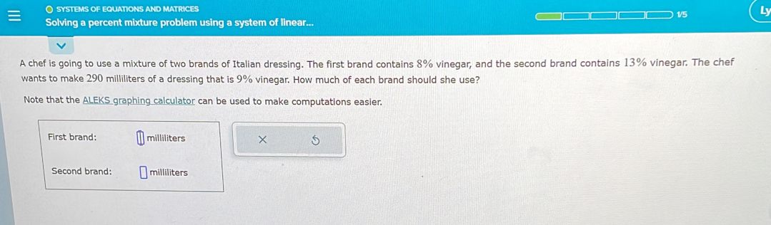 〇 SYSTEMS OF EQUATIONS AND MATRICES 
1/5 Ly 
Solving a percent mixture problem using a system of linear... 
A chef is going to use a mixture of two brands of Italian dressing. The first brand contains 8% vinegar, and the second brand contains 13% vinegar. The chef 
wants to make 290 milliliters of a dressing that is 9% vinegar. How much of each brand should she use? 
Note that the ALEKS graphing calculator can be used to make computations easier. 
First brand: milliliters × 5
Second brand: milliliters