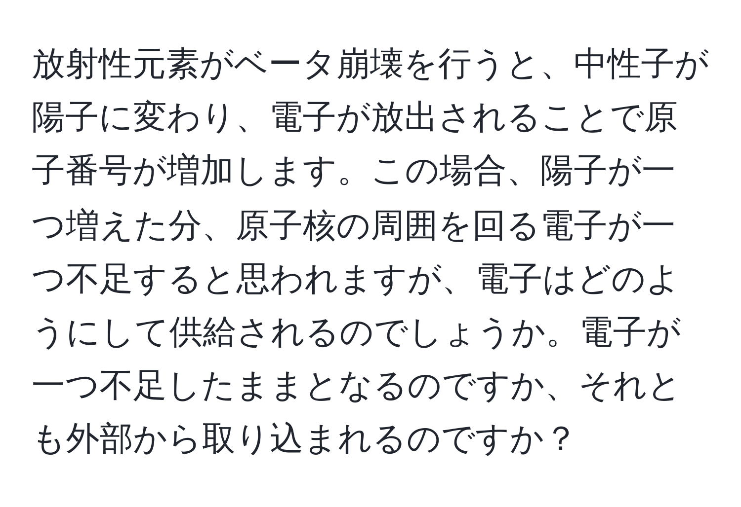 放射性元素がベータ崩壊を行うと、中性子が陽子に変わり、電子が放出されることで原子番号が増加します。この場合、陽子が一つ増えた分、原子核の周囲を回る電子が一つ不足すると思われますが、電子はどのようにして供給されるのでしょうか。電子が一つ不足したままとなるのですか、それとも外部から取り込まれるのですか？