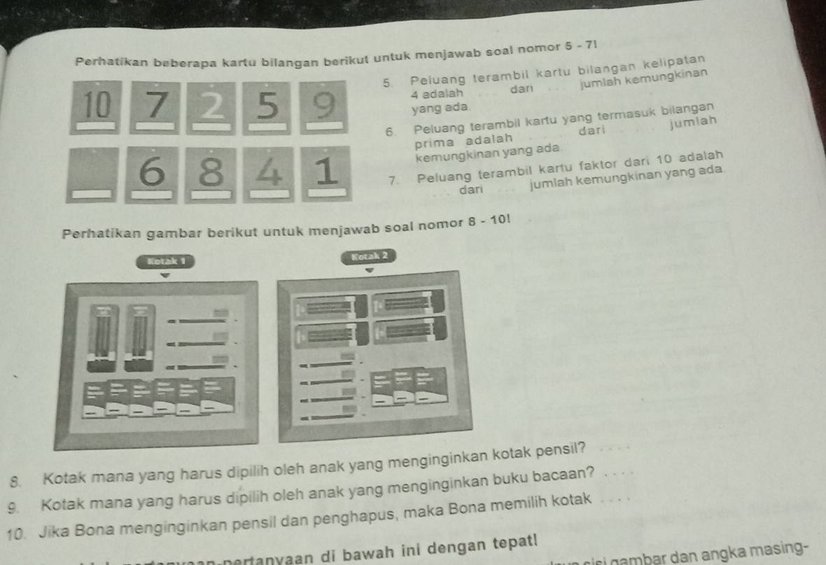 Perhatikan beberapa kartu bilangan berikut untuk menjawab soal nomor 5 - 71
5. Peluang terambil kartu bilangan kelipatan
4 adalah dari jumlah kemungkinan
10 7 2 5 9 yang ada 
6. Peluang terambil kartu yang termasuk bilangan 
prima adalah dari jumlah 
kemungkinan yang ada.
6 8 4 1 7. Peluang terambil kartu faktor dari 10 adalah 
dari jumlah kemungkinan yang ada 
Perhatikan gambar berikut untuk menjawab soal nomor 8 - 10! 
Kotak 1
Kotak 2
8. Kotak mana yang harus dipilih oleh anak yang menginginkan kotak pensil? 
9. Kotak mana yang harus dipilih oleh anak yang menginginkan buku bacaan? . . . . 
10. Jika Bona menginginkan pensil dan penghapus, maka Bona memilih kotak . . . . 
nertanyaan di bawah ini dengan tepatl 
cc i mb ar dan angka masing-