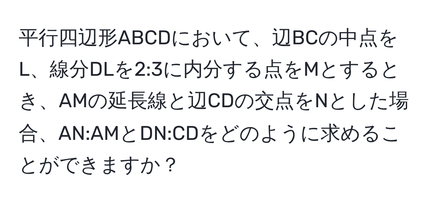 平行四辺形ABCDにおいて、辺BCの中点をL、線分DLを2:3に内分する点をMとするとき、AMの延長線と辺CDの交点をNとした場合、AN:AMとDN:CDをどのように求めることができますか？