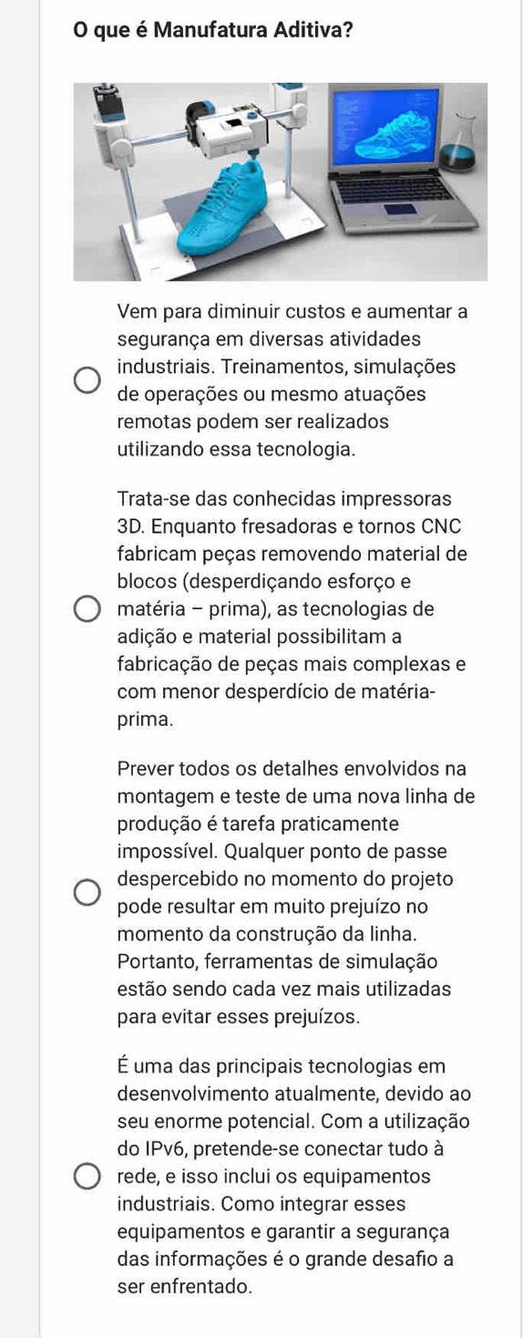 que é Manufatura Aditiva? 
Vem para diminuir custos e aumentar a 
segurança em diversas atividades 
industriais. Treinamentos, simulações 
de operações ou mesmo atuações 
remotas podem ser realizados 
utilizando essa tecnologia. 
Trata-se das conhecidas impressoras 
3D. Enquanto fresadoras e tornos CNC 
fabricam peças removendo material de 
blocos (desperdiçando esforço e 
matéria - prima), as tecnologias de 
adição e material possibilitam a 
fabricação de peças mais complexas e 
com menor desperdício de matéria- 
prima. 
Prever todos os detalhes envolvidos na 
montagem e teste de uma nova linha de 
produção é tarefa praticamente 
impossível. Qualquer ponto de passe 
despercebido no momento do projeto 
pode resultar em muito prejuízo no 
momento da construção da linha. 
Portanto, ferramentas de simulação 
estão sendo cada vez mais utilizadas 
para evitar esses prejuízos. 
É uma das principais tecnologias em 
desenvolvimento atualmente, devido ao 
seu enorme potencial. Com a utilização 
do IPv6, pretende-se conectar tudo à 
rede, e isso inclui os equipamentos 
industriais. Como integrar esses 
equipamentos e garantir a segurança 
das informações é o grande desafio a 
ser enfrentado.