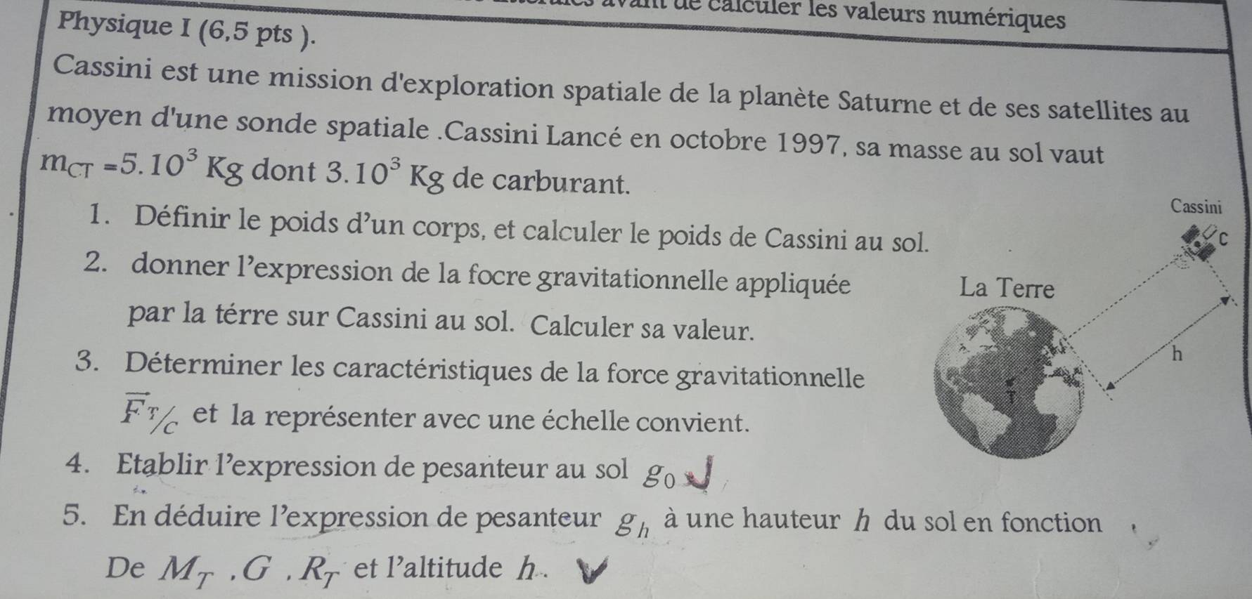 de calculer les valeurs numériques 
Physique I (6,5 pts ). 
Cassini est une mission d'exploration spatiale de la planète Saturne et de ses satellites au 
moyen d'une sonde spatiale .Cassini Lancé en octobre 1997, sa masse au sol vaut
m_CT=5.10^3Kg dont 3.10^3Kg de carburant. 
1. Définir le poids d’un corps, et calculer le poids de Cassini au so 
2. donner l’expression de la focre gravitationnelle appliquée 
par la térre sur Cassini au sol. Calculer sa valeur. 
3. Déterminer les caractéristiques de la force gravitationnelle
vector FT/c et la représenter avec une échelle convient. 
4. Etablir l’expression de pesanteur au sol g_0
5. En déduire l’expression de pesanteur g_h à une hauteur h du sol en fonction 
De M_T, G· R_T et l’altitude h.