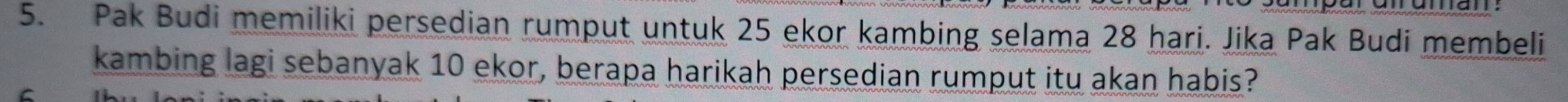 Pak Budi memiliki persedian rumput untuk 25 ekor kambing selama 28 hari. Jika Pak Budi membeli 
kambing lagi sebanyak 10 ekor, berapa harikah persedian rumput itu akan habis?