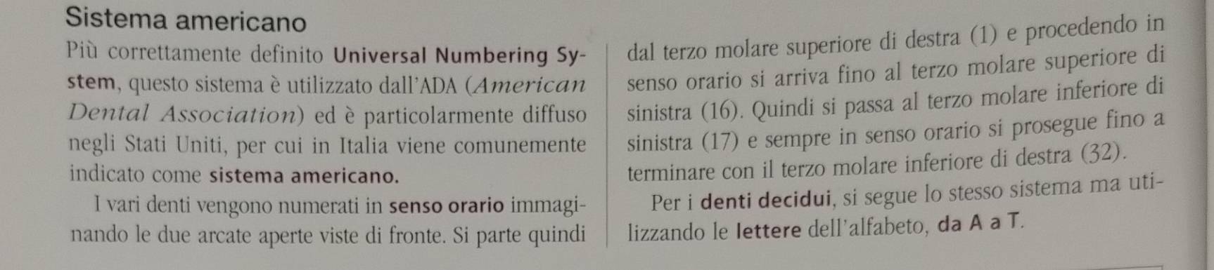 Sistema americano 
Più correttamente definito Universal Numbering Sy- dal terzo molare superiore di destra (1) e procedendo in 
stem, questo sistema è utilizzato dall'ADA (American senso orario si arriva fino al terzo molare superiore di 
Dental Association) ed è particolarmente diffuso sinistra (16). Quindi si passa al terzo molare inferiore di 
negli Stati Uniti, per cui in Italia viene comunemente sinistra (17) e sempre in senso orario si prosegue fino a 
indicato come sistema americano. 
terminare con il terzo molare inferiore di destra (32). 
I vari denti vengono numerati in senso orario immagi- Per i denti decidui, si segue lo stesso sistema ma uti- 
nando le due arcate aperte viste di fronte. Si parte quindi lizzando le Iettere dell'alfabeto, da A a T.