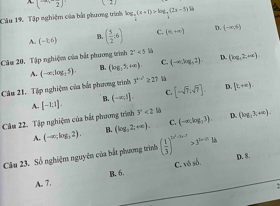 A. (-∈fty ,-frac 2)·
(2) 
Câu 19. Tập nghiệm của bất phương trình log _ π /4 (x+1)>log _ π /4 (2x-5) là
C. (6;+∈fty ) D. (-∈fty ;6)
A. (-1;6)
B. ( 5/2 ;6)
Câu 20. Tập nghiệm của bất phương trình 2^x<5</tex> là
A. (-∈fty ;log _25). B. (log _25;+∈fty ). C. (-∈fty ;log _52). D. (log _52;+∈fty ). 
Câu 21. Tập nghiệm của bất phương trình 3^(4-x^2)≥ 27 là
B. (-∈fty ;1]. C. [-sqrt(7);sqrt(7)]. D. [1;+∈fty ).
A. [-1;1]. 
Câu 22. Tập nghiệm của bất phương trình 3^x<21a</tex>
D.
A. (-∈fty ;log _32). B. (log _32;+∈fty ). C. (-∈fty ;log _23). (log _23;+∈fty ). 
Câu 23. Số nghiệm nguyên của bất phương trình ( 1/3 )^2x^2-3x-7>3^(2x-21)1d
C. oshat o. D. 8.
B. 6.
A. 7.
2