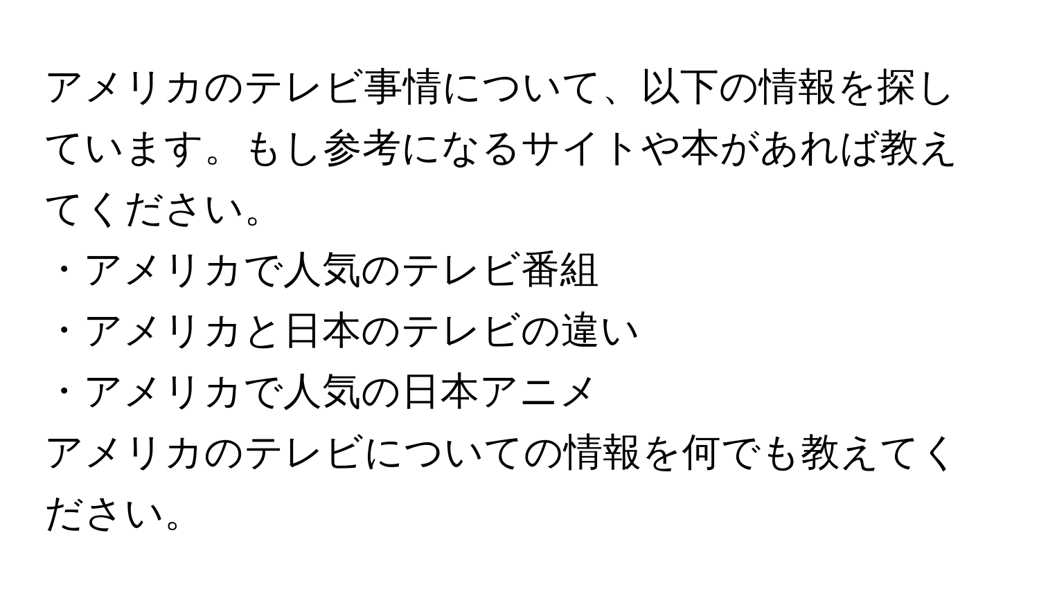 アメリカのテレビ事情について、以下の情報を探しています。もし参考になるサイトや本があれば教えてください。
  
・アメリカで人気のテレビ番組  
・アメリカと日本のテレビの違い  
・アメリカで人気の日本アニメ  

アメリカのテレビについての情報を何でも教えてください。