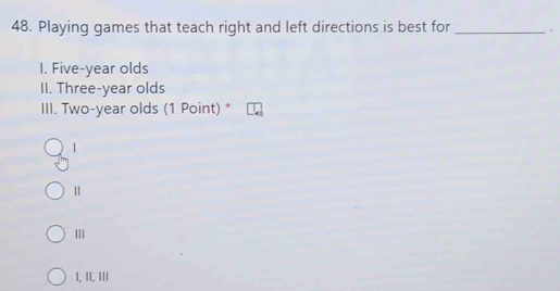 Playing games that teach right and left directions is best for _.
I. Five-year olds
II. Three-year olds
III. Two-year olds (1 Point) *
|
Ⅱ
II
I, II, III