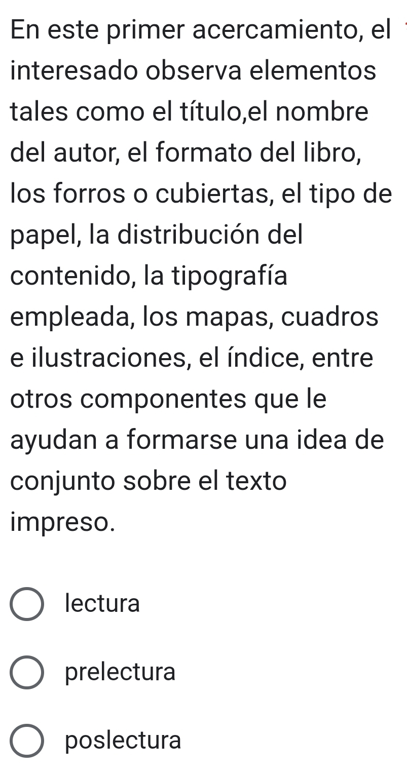 En este primer acercamiento, el
interesado observa elementos
tales como el título,el nombre
del autor, el formato del libro,
los forros o cubiertas, el tipo de
papel, la distribución del
contenido, la tipografía
empleada, los mapas, cuadros
e ilustraciones, el índice, entre
otros componentes que le
ayudan a formarse una idea de
conjunto sobre el texto
impreso.
lectura
prelectura
poslectura