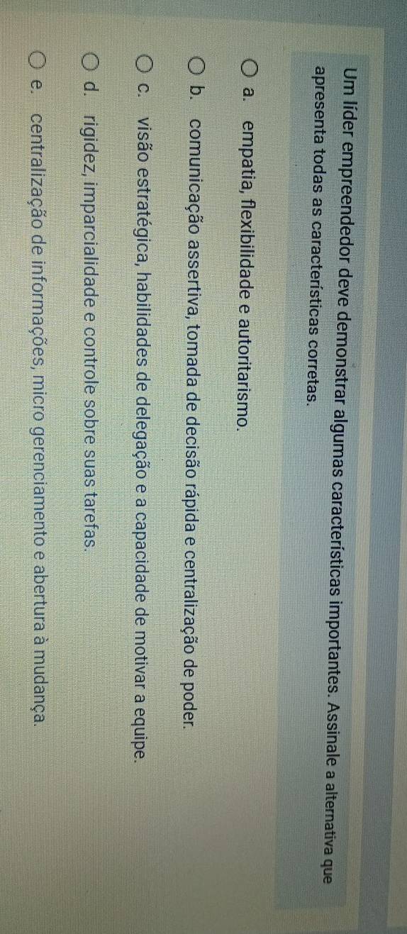 Um líder empreendedor deve demonstrar algumas características importantes. Assinale a alternativa que
apresenta todas as características corretas.
a. empatia, flexibilidade e autoritarismo.
b. comunicação assertiva, tomada de decisão rápida e centralização de poder.
c. visão estratégica, habilidades de delegação e a capacidade de motivar a equipe.
d. rigidez, imparcialidade e controle sobre suas tarefas.
e centralização de informações, micro gerenciamento e abertura à mudança.