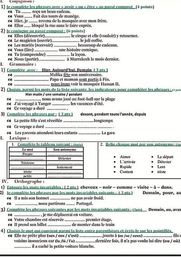 Conjugaison  :
1) le complète les phrases avec « avoir » ou « être » au passé composé_ (4 points)
Tu ......... reçu un beau cadeau.
ca Vous ....... Fait des tours de manège.
ca Hier, je ....... revenu de la mosquée avec mon frère.
a Elles ...... bloqué la rue sans le faire exprès.
2) le conjugue au passé composé ; (6 points)
Elles (découvrir) _le cirque et elle (vouloir) y retourner.
« Le magicien (ouvrir)._ le joli coffre.
a Les mariés (recevoir) _beaucoup de cadeaux.
ca Vous (lire) _.. une histoire comique.
Tu (comprendre) _la leçon.
Nous (partir) _à Marrakech le mois dernier.
I. Grammaire :
1) Complète avec : Hier. Auiourd'hui. Demain (3 pts )
_Malika fête son anniversaire.
 _Papa et maman sont partis à Fès.
_nous irons voir la mosquée Hassan II.
2) Choisis, parmi les mots de la liste suivante, les indicateurs pour compléter les phrases : c pr
Hier matin / une semaine / pendant
a _.., nous avons joué au foot-ball sur la plage
ea  J'ai voyagé à Tanger _, les vacances d'été.
Ce voyage a duré_
3) Complète les phrases par : ( 3 pts ] devant, pendant toute l'année, depuis
C  La petite fille s'est réveillée _longtemps
ca Ce voyage a duré_
Les parents attendent leurs enfants _La gare.
I. Lexique :
An
ap
1) Entoure les mots invariables : ( 2 pts ) cheveux - noir - comme - visite - à - dans.
2) le complète les phrases par les mots invariables suivants : (3 pts.) Demain, pour, au
a Il a mis son bonnet _ne pas avoir froid.
a _, nous partirons ........ Portugal.
3) Complète les phrases suivantes par les mots invariables suivants : (3ats) Demain, au, avar
a _,. , je me déplacerai en voiture.
a Votre chambre est réservée _premier étage.
Il prend son billet _de monter dans le train
4) Choisis le mot qui convient parmi la liste entre parenthèses et écris-le sur les pointillés.
Elle ne prête plus (ses / ces / e'est)_ .jouets à (ce /se / ceux) _fils 
voisins insoucieux car (la /là / l'a)_ .dernière fois, il n'a pas voulu lui dire (ou / où)
_il a caché la petite voiture blanche.