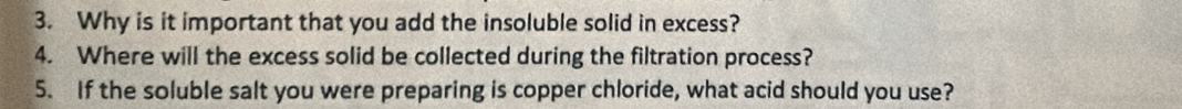 Why is it important that you add the insoluble solid in excess? 
4. Where will the excess solid be collected during the filtration process? 
5. If the soluble salt you were preparing is copper chloride, what acid should you use?