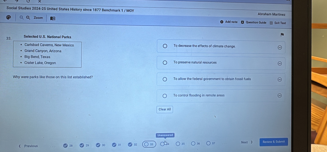 Social Studies 2024-25 United States History since 1877 Benchmark 1 / MOY Abraham Martínez
Zoom Question Guide Exit Test
Add note
33. Selected U.S. National Parks
Carlsbad Caverns, New Mexico To decrease the effects of climate change.
Grand Canyon, Arizona
Big Bend, Texas
Crater Lake, Oregon To preserve natural resources
Why were parks like those on this list established? To allow the federal government to obtain fossil fuels
To control flooding in remote areas
Clear All
Unanswered
35 36 37 Next  Review & Submit
( Previous