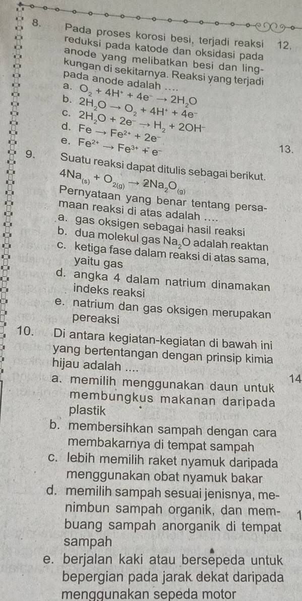 Pada proses korosi besi, terjadi reaksi 12.
reduksi pada katode dan oksidasi pada
anode yang melibatkan besi dan ling-
kungan di sekitarnya. Reaksi yang terjadi
pada anode adalah
a. O_2+4H^++4e^-to 2H_2O …..
b. 2H_2Oto O_2+4H^++4e^-
C. 2H_2O+2e^-to H_2+2OH^- Feto Fe^(2+)+2e^-
d.
e. Fe^(2+)to Fe^(3+)+e^-
13.
9. Suatu reaksi dapat ditulis sebagai berikut.
4Na_(s)+O_2(g)to 2Na_2O_(g)
Pernyataan yang benar tentang persa-
maan reaksi di atas adalah ....
a. gas oksigen sebagai hasil reaksi
b. dua molekul gas Na_2O adalah reaktan
c. ketiga fase dalam reaksi di atas sama,
yaitu gas
d. angka 4 dalam natrium dinamakan
indeks reaksi
e. natrium dan gas oksigen merupakan
pereaksi
10. Di antara kegiatan-kegiatan di bawah ini
yang bertentangan dengan prinsip kimia
hijau adalah
14
a. memilih menggunakan daun untuk
membungkus makanan daripada
plastik
b. membersihkan sampah dengan cara
membakarnya di tempat sampah
c. lebih memilih raket nyamuk daripada
menggunakan obat nyamuk bakar
d. memilih sampah sesuai jenisnya, me-
nimbun sampah organik, dan mem- 1
buang sampah anorganik di tempat
sampah
e. berjalan kaki atau bersepeda untuk
bepergian pada jarak dekat daripada
menggunakan sepeda motor