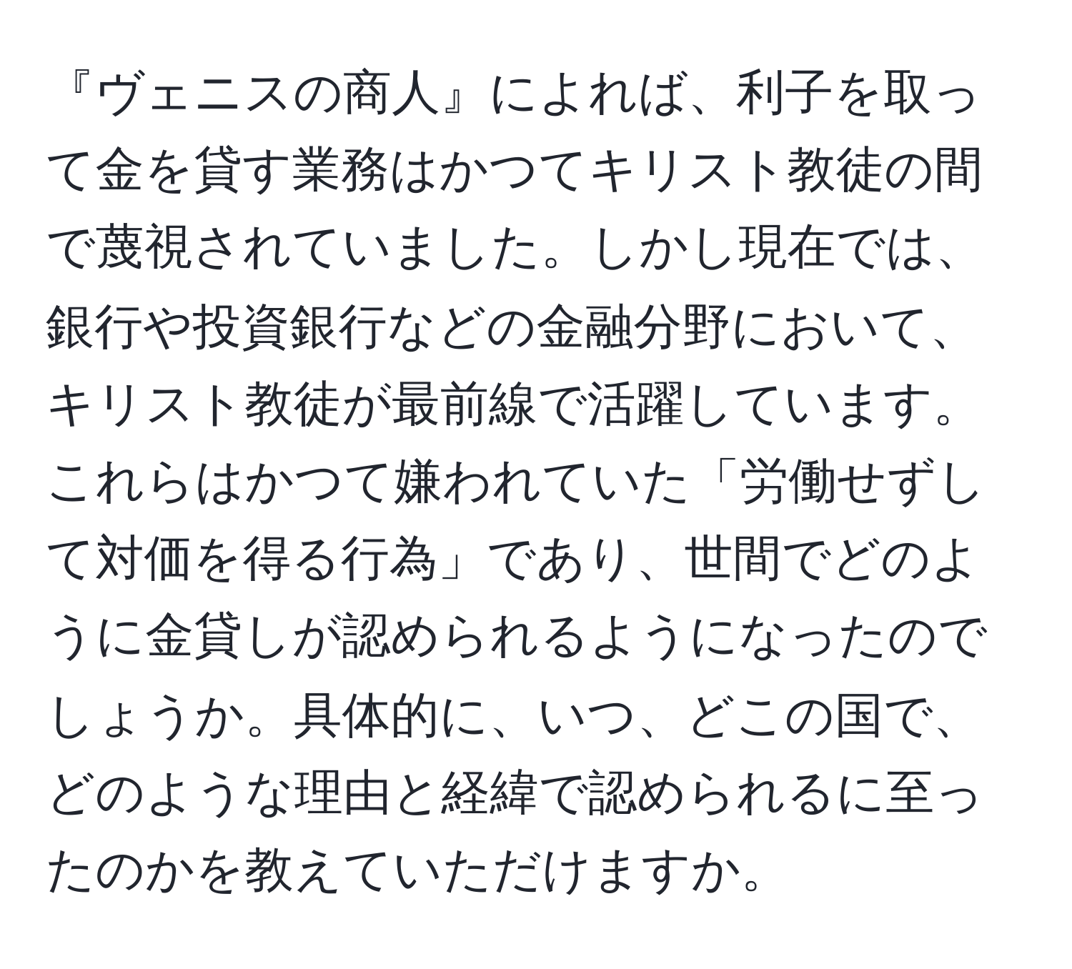 『ヴェニスの商人』によれば、利子を取って金を貸す業務はかつてキリスト教徒の間で蔑視されていました。しかし現在では、銀行や投資銀行などの金融分野において、キリスト教徒が最前線で活躍しています。これらはかつて嫌われていた「労働せずして対価を得る行為」であり、世間でどのように金貸しが認められるようになったのでしょうか。具体的に、いつ、どこの国で、どのような理由と経緯で認められるに至ったのかを教えていただけますか。