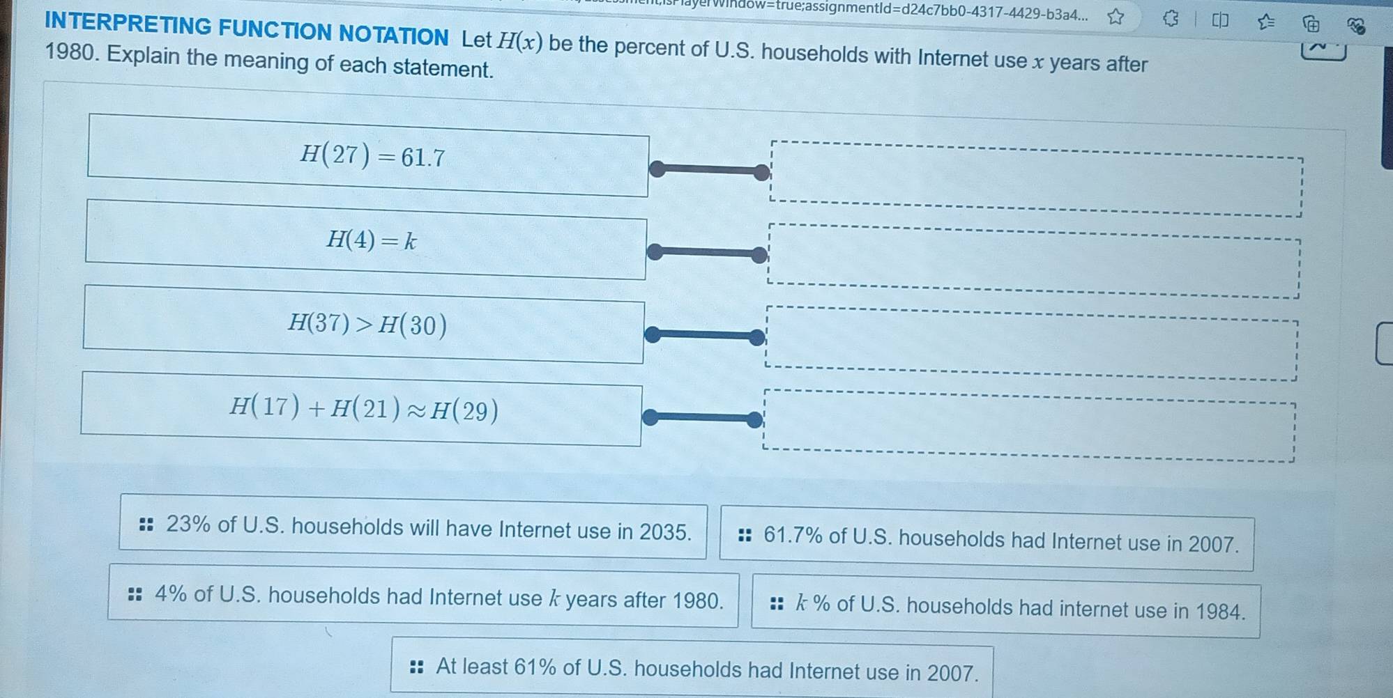 averwindow=true;assignmentId=d24c7bb0-4317-4429-b3a4...
INTERPRETING FUNCTION NOTATION Let H(x) be the percent of U.S. households with Internet use x years after
1980. Explain the meaning of each statement.
H(27)=61.7
H(4)=k
H(37)>H(30)
H(17)+H(21)approx H(29)
23% of U.S. households will have Internet use in 2035. 61.7% of U.S. households had Internet use in 2007.
4% of U.S. households had Internet use k years after 1980. k % of U.S. households had internet use in 1984.
At least 61% of U.S. households had Internet use in 2007.