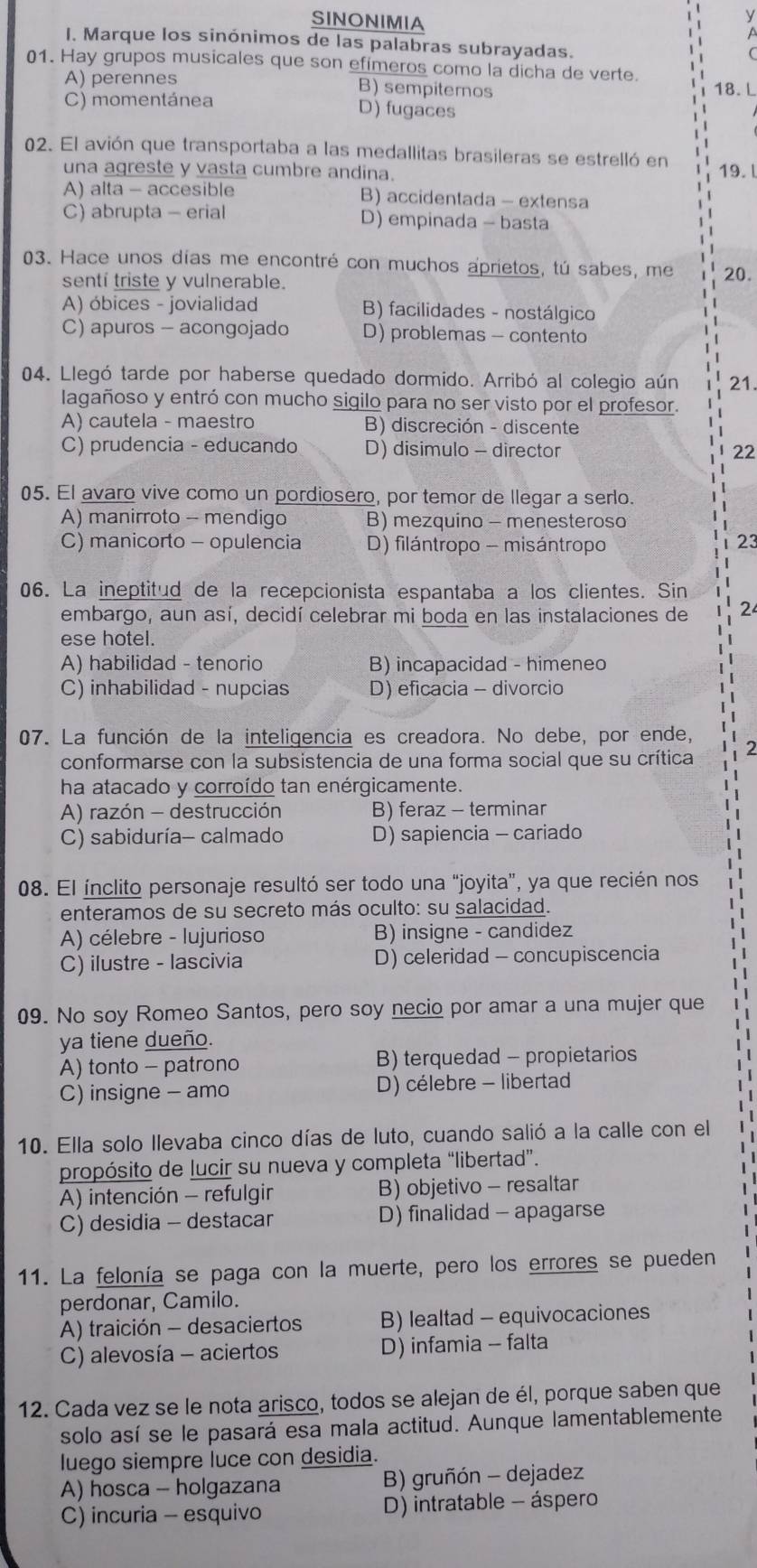 SINONIMIA
i y
a
I. Marque los sinónimos de las palabras subrayadas.
01. Hay grupos musicales que son efímeros como la dicha de verte.
A) perennes B) sempiternos 18. L
C) momentánea D) fugaces
02. El avión que transportaba a las medallitas brasileras se estrelló en
una agreste y vasta cumbre andina. 19. l
A) alta - accesible B) accidentada - extensa
C) abrupta - erial D) empinada - basta
03. Hace unos días me encontré con muchos aprietos, tú sabes, me 20.
sentí triste y vulnerable.
A) óbices - jovialidad B) facilidades - nostálgico
C) apuros - acongojado D) problemas - contento
04. Llegó tarde por haberse quedado dormido. Arribó al colegio aún 21.
lagañoso y entró con mucho sigilo para no ser visto por el profesor.
A) cautela - maestro B) discreción - discente
C) prudencia - educando D) disimulo - director 22
05. El avaro vive como un pordiosero, por temor de llegar a serlo.
A) manirroto - mendigo B) mezquino - menesteroso
C) manicorto - opulencia D) filántropo - misántropo
06. La ineptitud de la recepcionista espantaba a los clientes. Sin
embargo, aun así, decidí celebrar mi boda en las instalaciones de
ese hotel.
A) habilidad - tenorio B) incapacidad - himeneo
C) inhabilidad - nupcias D) eficacia - divorcio
07. La función de la inteligencia es creadora. No debe, por ende,
conformarse con la subsistencia de una forma social que su crítica
ha atacado y corroído tan enérgicamente.
A) razón - destrucción B) feraz - terminar
C) sabiduría- calmado D) sapiencia - cariado
08. El ínclito personaje resultó ser todo una "joyita", ya que recién nos
enteramos de su secreto más oculto: su salacidad.
A) célebre - lujurioso B) insigne - candidez
C) ilustre - lascivia D) celeridad - concupiscencia
09. No soy Romeo Santos, pero soy necio por amar a una mujer que
ya tiene dueño.
A) tonto - patrono B) terquedad - propietarios
C) insigne - amo D) célebre - libertad
10. Ella solo llevaba cinco días de luto, cuando salió a la calle con el
propósito de lucir su nueva y completa “libertad”.
A) intención - refulgir B) objetivo - resaltar
C) desidia - destacar D) finalidad - apagarse
11. La felonía se paga con la muerte, pero los errores se pueden
perdonar, Camilo.
A) traición - desaciertos B) lealtad - equivocaciones
C) alevosía - aciertos D) infamia - falta
12. Cada vez se le nota arisco, todos se alejan de él, porque saben que
solo así se le pasará esa mala actitud. Aunque lamentablemente
luego siempre luce con desidia.
A) hosca - holgazana B) gruñón - dejadez
C) incuria - esquivo D) intratable - áspero