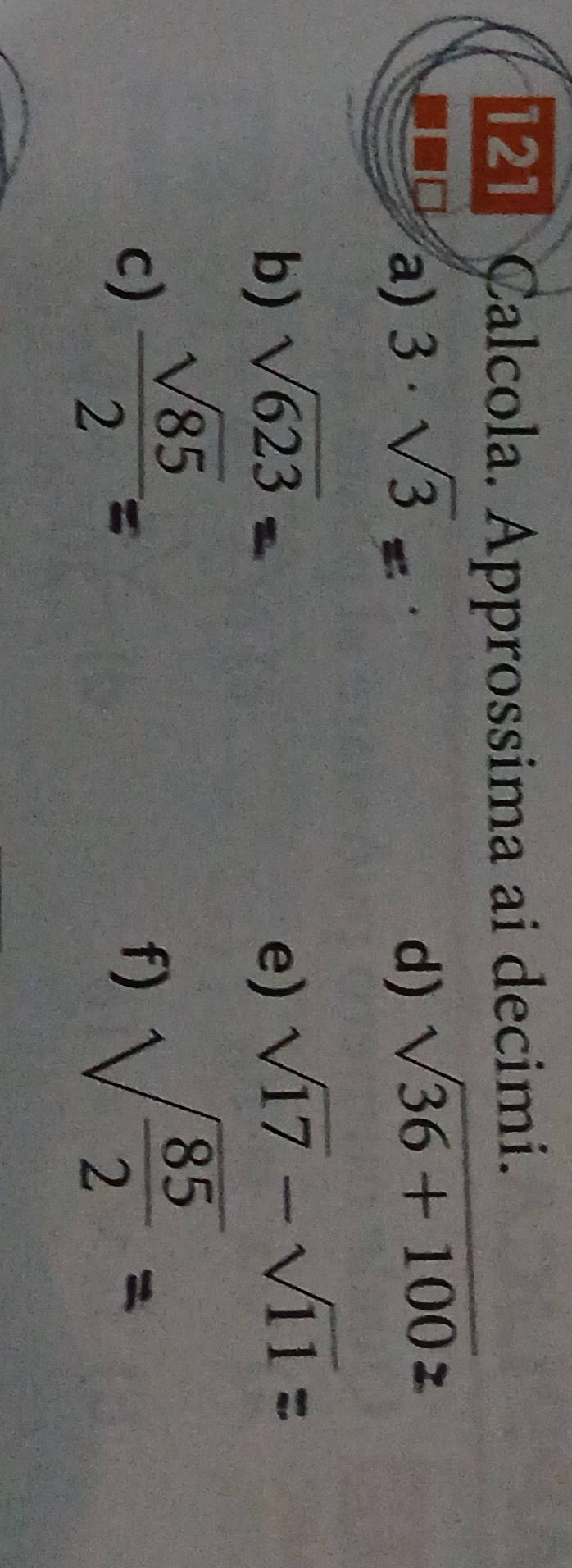 121 Calcola. Approssima ai decimi. 
a) 3· sqrt(3) d) sqrt(36+100)
b) sqrt(623) e) sqrt(17)-sqrt(11)
c)  sqrt(85)/2 =
f) sqrt(frac 85)2=