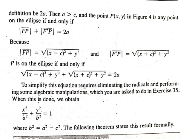 definition be 2a. Then a>c , and the point P(x,y) in Figure 4 is any point 
on the ellipse if and only if
|overline FP|+|overline F'P|=2a
Because
|overline FP|=sqrt((x-c)^2)+y^2 and |overline F'P|=sqrt((x+c)^2)+y^2
P is on the ellipse if and only if
sqrt((x-c)^2)+y^2+sqrt((x+c)^2)+y^2=2a
To simplify this equation requires eliminating the radicals and perform- 
ing some algebraic manipulations, which you are asked to do in Exercise 35. 
When this is done, we obtain
 x^2/a^2 + y^2/b^2 =1
where b^2=a^2-c^2. The following theorem states this result formally.