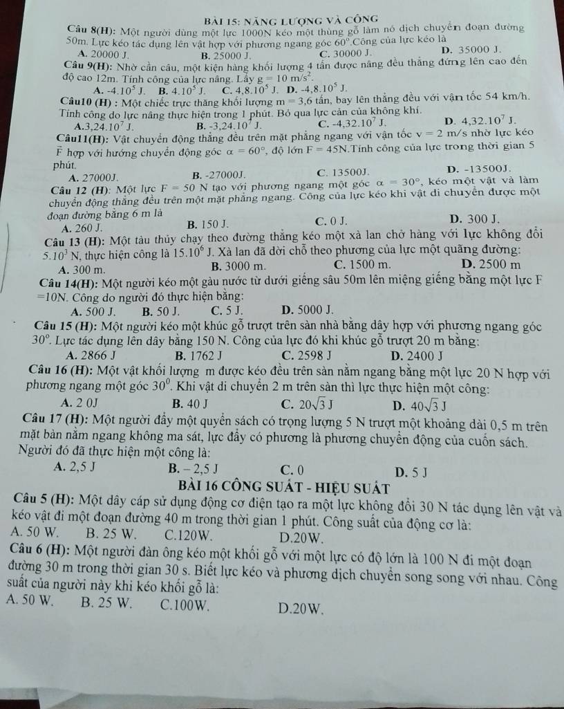 năng lượng và công
Câu 8(H) 0: Một người dùng một lực 1000N kéo một thùng gỗ làm nó dịch chuyển đoạn đường
50m. Lực kéo tác dụng lên vật hợp với phương ngang góc 60° Công của lực kéo là
A. 20000 J. B. 25000 J. C. 30000 J. D. 35000 J.
Câu 9(H): Nhờ cần câu, một kiện hàng khối lượng 4 tần được nâng đều thắng đứng lên cao đến
độ cao 12m. Tính công của lực nâng. Lây g=10m/s^2.
A. -4.10^5J. B. 4.10^5J. C. 4.8.10^5 J. D -4,8.10^5J.
Câu10 (H) : Một chiếc trực thăng khối lượng m=3,6 tấn, bay lên thẳng đều với vận tốc 54 km/h.
Tính công do lực nâng thực hiện trong 1 phút. Bỏ qua lực cản của không khí.
A. 3,24.10^7J. B. -3,24.10^7J. C. -4,32.10^7J. D. 4,32.10^7J.
Câu11(H): Vật chuyển động thắng đều trên mặt phẳng ngang với vận tốc v=2m s  nhờ lực kéo
F hợp với hướng chuyển động góc alpha =60° , độ lớn F=45N Tính công của lực trong thời gian 5
phút.
A. 27000J. B. -27000J. C. 13500J. D. -13500J.
Câu 12 (H): Một lực F=50 N tạo với phương ngang một góc alpha =30° , kéo một vật và làm
chuyển động thắng đều trên một mặt phẳng ngang. Công của lực kéo khi vật di chuyền được một
đoạn đường bằng 6 m là C. 0 J. D. 300 J.
A. 260 J. B. 150 J.
Câu 13 (H): Một tàu thủy chạy theo đường thắng kéo một xà lan chở hàng với lực không đổi
5. 10^3N , thực hiện công là 15.10^6J V. Xà lan đã dời chỗ theo phương của lực một quãng đường:
A. 300 m. B. 3000 m. C. 1500 m. D. 2500 m
Câu 14(H): Một người kéo một gàu nước từ dưới giếng sâu 50m lên miệng giếng bằng một lực F
=10N *. Công do người đó thực hiện bằng:
A. 500 J. B. 50 J. C. 5 J. D. 5000 J.
Câu 15 (H): Một người kéo một khúc gỗ trượt trên sàn nhà bằng dây hợp với phương ngang góc
30° C. Lực tác dụng lên dây bằng 150 N. Công của lực đó khi khúc gỗ trượt 20 m bằng:
A. 2866 J B. 1762 J C. 2598 J D. 2400 J
Câu 16 (H): Một vật khối lượng m được kéo đều trên sản nằm ngang bằng một lực 20 N hợp với
phương ngang một góc 30° T Khi vật di chuyển 2 m trên sản thì lực thực hiện một công:
A. 2 0J B. 40 J C. 20sqrt(3)J D. 40sqrt(3)J
Câu 17 (H): Một người đẩy một quyển sách có trọng lượng 5 N trượt một khoảng dài 0,5 m trên
mặt bàn nằm ngang không ma sát, lực đầy có phương là phương chuyển động của cuốn sách.
Người đó đã thực hiện một công là:
A. 2,5 J B. - 2,5 J C. 0 D. 5 J
bài 16 công sUát - hIệU suát
Câu 5 (H): Một dây cáp sử dụng động cơ điện tạo ra một lực không đổi 30 N tác dụng lên vật và
kéo vật đi một đoạn đường 40 m trong thời gian 1 phút. Công suất của động cơ là:
A. 50 W. B. 25 W. C.120W. D.20W.
Câu 6 (H): Một người đàn ông kéo một khối gỗ với một lực có độ lớn là 100 N đi một đoạn
đường 30 m trong thời gian 30 s. Biết lực kéo và phương dịch chuyển song song với nhau. Công
suất của người này khi kéo khối gỗ là:
A. 50 W. B. 25 W. C.100W. D.20W.