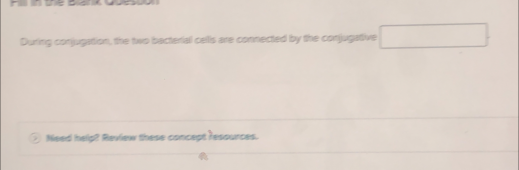 During conjugation, the two bacterial cells are connected by the conjugative □ 
Need help? Review these concept resources.