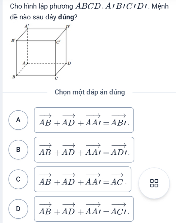 Cho hình lập phương ABCD.. A,BIBIDI. Mệnh
đề nào sau đây đúng?
Chọn một đáp án đúng
A vector AB+vector AD+vector AAI=vector ABI.
B vector AB+vector AD+vector AAI=vector ADI.
C vector AB+vector AD+vector AAI=vector AC.
D vector AB+vector AD+vector AAI=vector ACI.