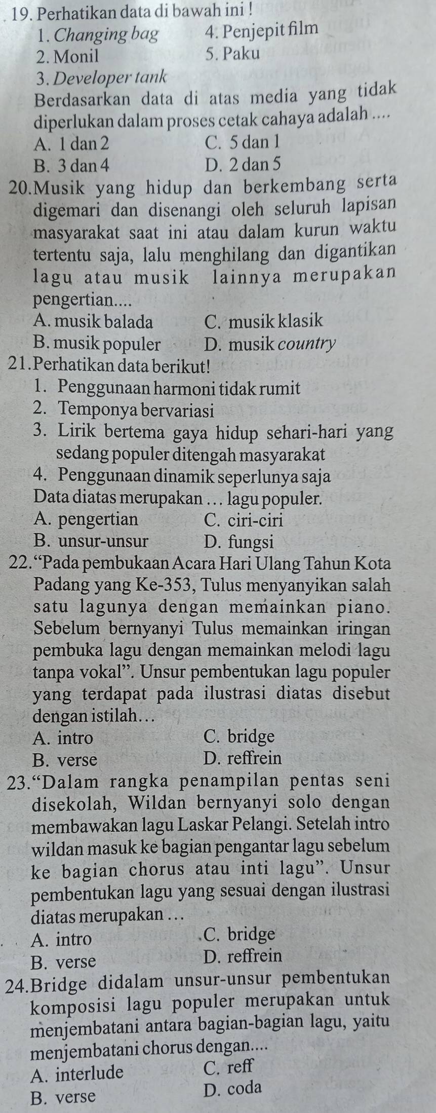 Perhatikan data di bawah ini !
1. Changing bag 4. Penjepit film
2. Monil 5. Paku
3. Developer tank
Berdasarkan data di atas media yang tidak
diperlukan dalam proses cetak cahaya adalah ....
A. 1 dan 2 C. 5 dan 1
B. 3 dan 4 D. 2 dan 5
20.Musik yang hidup dan berkembang serta
digemari dan disenangi oleh seluruh lapisan
masyarakat saat ini atau dalam kurun waktu
tertentu saja, lalu menghilang dan digantikan
lagu atau musik lainnya merupakan
pengertian....
A. musik balada C. musik klasik
B. musik populer D. musik country
21.Perhatikan data berikut!
1. Penggunaan harmoni tidak rumit
2. Temponya bervariasi
3. Lirik bertema gaya hidup sehari-hari yang
sedang populer ditengah masyarakat
4. Penggunaan dinamik seperlunya saja
Data diatas merupakan . . . lagu populer.
A. pengertian C. ciri-ciri
B. unsur-unsur D. fungsi
22.“Pada pembukaan Acara Hari Ulang Tahun Kota
Padang yang Ke-353, Tulus menyanyikan salah
satu lagunya dengan memainkan piano.
Sebelum bernyanyi Tulus memainkan iringan
pembuka lagu dengan memainkan melodi lagu
tanpa vokal”. Unsur pembentukan lagu populer
yang terdapat pada ilustrasi diatas disebut
dengan istilah. . .
A. intro C. bridge
B. verse D. reffrein
23.“Dalam rangka penampilan pentas seni
disekolah, Wildan bernyanyi solo dengan
membawakan lagu Laskar Pelangi. Setelah intro
wildan masuk ke bagian pengantar lagu sebelum
ke bagian chorus atau inti lagu”. Unsur
pembentukan lagu yang sesuai dengan ilustrasi
diatas merupakan . . .
A. intro C. bridge
B. verse
D. reffrein
24.Bridge didalam unsur-unsur pembentukan
komposisi lagu populer merupakan untuk
menjembatani antara bagian-bagian lagu, yaitu
menjembatani chorus dengan....
A. interlude C. reff
B. verse D. coda