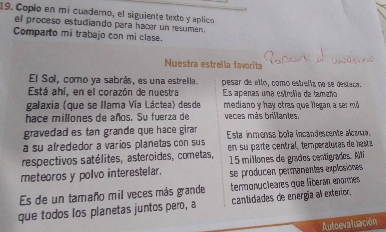 Copio en mi cuaderno, el siguiente texto y aplico 
el proceso estudiando para hacer un resumen. 
Comparto mi trabajo con mi clase. 
Nuestra estrella favorita 
El Sol, como ya sabrás, es una estrella. pesar de ello, como estrella no se destaca. 
Está ahí, en el corazón de nuestra Es apenas una estrella de tamaño 
galaxia (que se llama Vía Láctea) desde mediano y hay otras que llegan a ser mil 
hace millones de años. Su fuerza de veces más brillantes. 
gravedad es tan grande que hace girar 
Esta inmensa bola incandescente alcanza, 
a su alrededor a varios planetas con sus 
en su parte central, temperaturas de hasta 
respectivos satélites, asteroides, cometas,
15 millones de grados centígrados. Allí 
meteoros y polvo interestelar. 
se producen permanentes explosiones 
Es de un tamaño mil veces más grande termonucleares que liberan enormes 
que todos los planetas juntos pero, a cantidades de energía al exterior. 
Autoevaluación