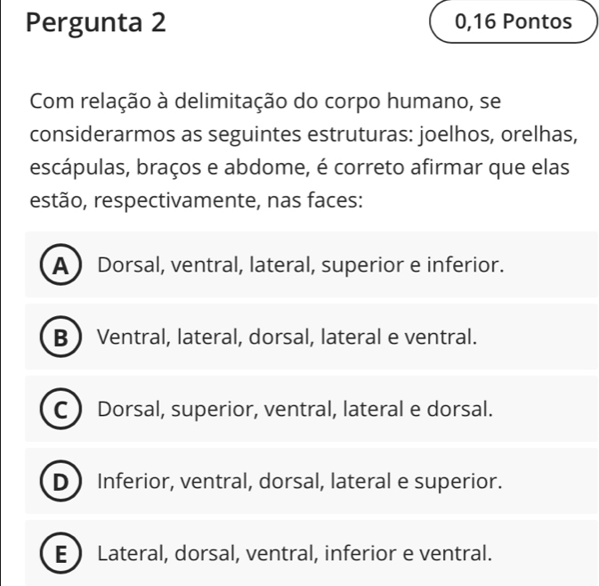 Pergunta 2 0,16 Pontos
Com relação à delimitação do corpo humano, se
considerarmos as seguintes estruturas: joelhos, orelhas,
escápulas, braços e abdome, é correto afirmar que elas
estão, respectivamente, nas faces:
A Dorsal, ventral, lateral, superior e inferior.
B Ventral, lateral, dorsal, lateral e ventral.
C Dorsal, superior, ventral, lateral e dorsal.
D Inferior, ventral, dorsal, lateral e superior.
E Lateral, dorsal, ventral, inferior e ventral.