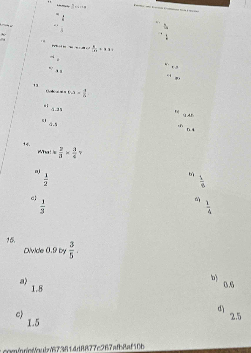 Mulliely  n/a  by 0.9
Fracben and Dasimal Eursssne Suo V Gboe
 1/5 
9
unch t 0)  6/30 
 1/21 
30
0)
30
 1/6 
What is the result of  9/10 +0.3 7
e B
u g 5
e) g .B
0 30
13.
Calculate 0.5*  4/5 .
a) 0.25
b) 0.45
o) 0,5
d)
0.4
14.
What is  2/3 *  3/4 
a)
 1/2 
b)  1/6 
c)
 1/3 
d)
 1/4 
15.
Divide 0.9 by  3/5 .
a)
b)
1.8
0.6
d)
c) 2.5
1.5
: ontoiz/673614d8877e267afb8af10b