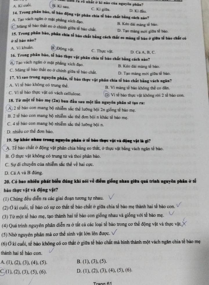 Hên ra rõ nhất ở kì nào của nguyên phân?
A. Kì cuối. B. Ki sau. C. Ki giữa. D. Ki đầu.
14. Trong phân bào, tế bào động vật phân chia tế bào chất bằng cách nào?
A. Tạo vách ngăn ở mặt phẳng xích đạo. B. Kẻo dài màng tế bào.
C Màng tế bào thất eo ở chính giữa tế bào chất. D. Tạo màng mới giữa tế bào.
15. Trong phân bào, phân chia tế bào chất bằng cách thất eo màng tế bào ở giữa tế bào chất có
ở tế bào nào?
A. Vi khuẩn. B. Động vật. C. Thực vật. D. Cá A, B, C.
16. Trong phân bào, tế bào thực vật phân chia tế bào chất bằng cách nào?
A, Tạo vách ngân ở mặt phẳng xích đạo. B. Kéo dài màng tế bão.
C. Màng tế bào thắt eo ở chính giữa tế bào chất. D. Tạo màng mới giữa tế bào.
17. Vì sao trong nguyên phân, tế bào thực vật phân chia tế bào chất bằng vách ngăn?
A. Vì tế bào không có trung thể. B. Vì màng tế bào không thể co dân.
C. Vị tế bào thực vật có vách cellulose. D. Vì tế bào thực vật không rời 2 tế bào con.
18. Từ một tế bào mẹ (2n) ban đầu sau một lần nguyên phân sẽ tạo ra:
A 2 tế bào con mang bộ nhiễm sắc thể lưỡng bội 2n giống tế bào mẹ.
B. 2 tế bào con mang bộ nhiễm sắc thể đơn bội n khác tế bào mẹ.
C. 4 tế bào con mang bộ nhiễm sắc thể lưỡng bội n.
D. nhiều cơ thể đơn bào,
19. Sự khác nhau trong nguyên phân ở tế bào thực vật và động vật là gì?
A. Tế bào chất ở động vật phân chia bằng eo thắt, ở thực vật bằng vách ngăn tế bào.
B. Ở thực vật không có trung tử và thoi phân bảo.
C. Sự di chuyển của nhiễm sắc thể về hai cực.
D. Cả A và B đúng.
20. Có bao nhiêu phát biểu đúng khi nói về điểm giống nhau giữa quá trình nguyên phân ở tế
bào thực vật và động vật?
(1) Chúng đều diễn ra các giai đoạn tương tự nhau.
(2) Ở ki cuối, tế bào có sự co thất tế bào chất ở giữa chia tế bào mẹ thành hai tế bào con.
(3) Từ một tế bào mẹ, tạo thành hai tế bào con giống nhau và giống với tế bào mẹ.
(4) Quá trình nguyên phân diễn ra ở tất cả các loại tế bào trong cơ thể động vật và thực vật.
(5) Nhờ nguyên phân mà cơ thể sinh vật lớn lên được.
(6) Ở kỉ cuối, tế bào không có co thắt ở giữa tế bào chất mà hình thành một vách ngăn chia tế bào mẹ
thành hai tế bào con.
A. (1), (2), (3), (4), (5). B. (1), (3), (5).
C. (1), (2), (3), (5), (6). D. (1), (2), (3), (4), (5), (6).
Trang 61